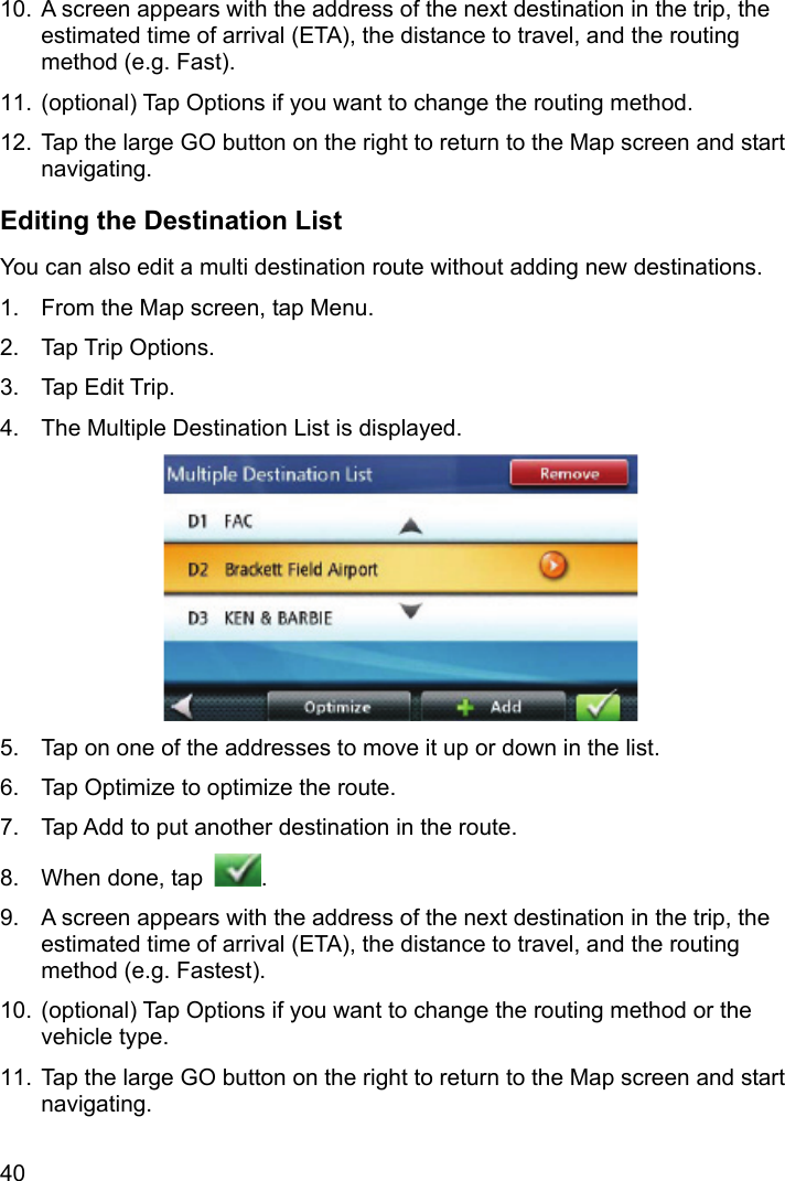 40 10.  A screen appears with the address of the next destination in the trip, the estimated time of arrival (ETA), the distance to travel, and the routing method (e.g. Fast). 11.  (optional) Tap Options if you want to change the routing method. 12.  Tap the large GO button on the right to return to the Map screen and start navigating. Editing the Destination List You can also edit a multi destination route without adding new destinations. 1.  From the Map screen, tap Menu. 2. Tap Trip Options. 3. Tap Edit Trip. 4.  The Multiple Destination List is displayed.  5.  Tap on one of the addresses to move it up or down in the list. 6.  Tap Optimize to optimize the route. 7.  Tap Add to put another destination in the route. 8.  When done, tap  . 9.  A screen appears with the address of the next destination in the trip, the estimated time of arrival (ETA), the distance to travel, and the routing method (e.g. Fastest). 10.  (optional) Tap Options if you want to change the routing method or the vehicle type. 11.  Tap the large GO button on the right to return to the Map screen and start navigating. 