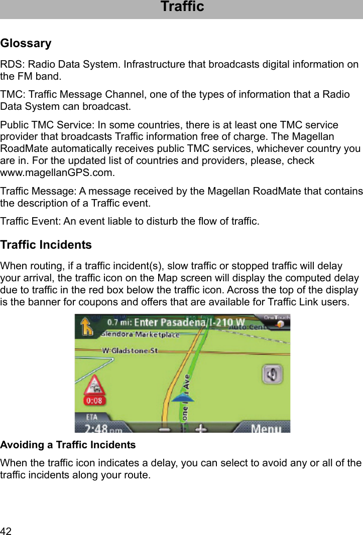 42 Traffic Glossary RDS: Radio Data System. Infrastructure that broadcasts digital information on the FM band. TMC: Traffic Message Channel, one of the types of information that a Radio Data System can broadcast. Public TMC Service: In some countries, there is at least one TMC service provider that broadcasts Traffic information free of charge. The Magellan RoadMate automatically receives public TMC services, whichever country you are in. For the updated list of countries and providers, please, check www.magellanGPS.com. Traffic Message: A message received by the Magellan RoadMate that contains the description of a Traffic event. Traffic Event: An event liable to disturb the flow of traffic. Traffic Incidents When routing, if a traffic incident(s), slow traffic or stopped traffic will delay your arrival, the traffic icon on the Map screen will display the computed delay due to traffic in the red box below the traffic icon. Across the top of the display is the banner for coupons and offers that are available for Traffic Link users.  Avoiding a Traffic Incidents When the traffic icon indicates a delay, you can select to avoid any or all of the traffic incidents along your route. 