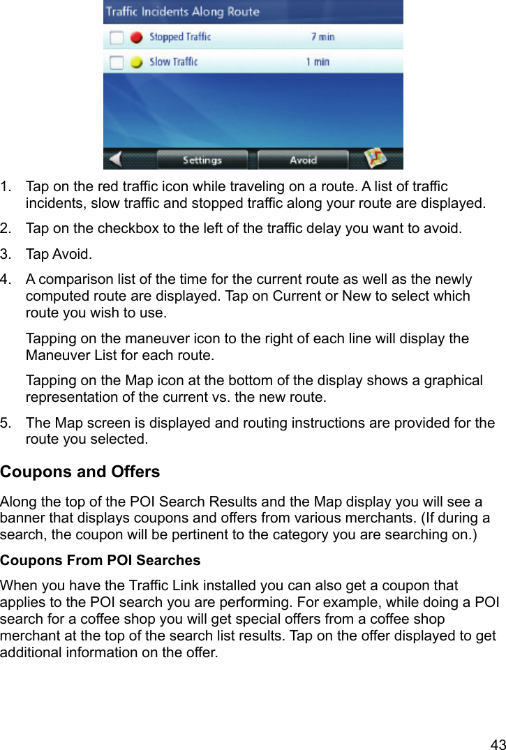 43  1.  Tap on the red traffic icon while traveling on a route. A list of traffic incidents, slow traffic and stopped traffic along your route are displayed. 2.  Tap on the checkbox to the left of the traffic delay you want to avoid. 3. Tap Avoid. 4.  A comparison list of the time for the current route as well as the newly computed route are displayed. Tap on Current or New to select which route you wish to use. Tapping on the maneuver icon to the right of each line will display the Maneuver List for each route. Tapping on the Map icon at the bottom of the display shows a graphical representation of the current vs. the new route. 5.  The Map screen is displayed and routing instructions are provided for the route you selected. Coupons and Offers Along the top of the POI Search Results and the Map display you will see a banner that displays coupons and offers from various merchants. (If during a search, the coupon will be pertinent to the category you are searching on.) Coupons From POI Searches When you have the Traffic Link installed you can also get a coupon that applies to the POI search you are performing. For example, while doing a POI search for a coffee shop you will get special offers from a coffee shop merchant at the top of the search list results. Tap on the offer displayed to get additional information on the offer. 