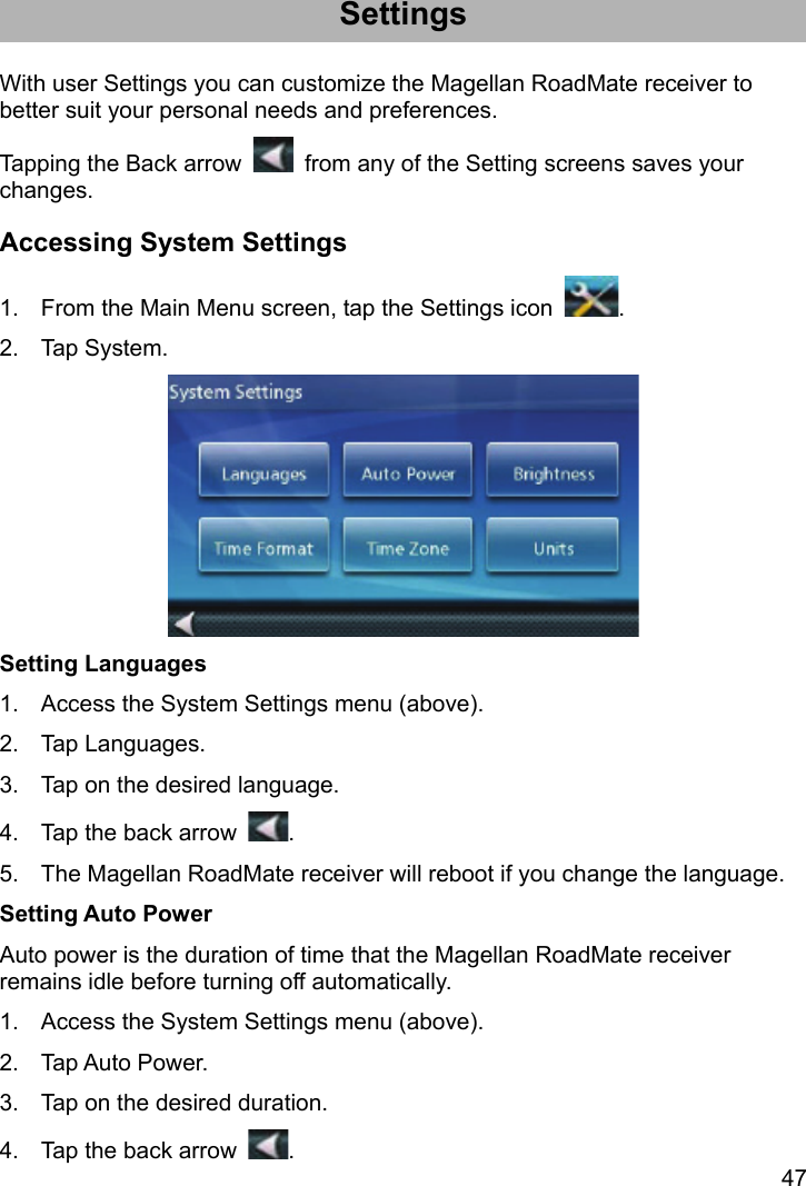 47 Settings With user Settings you can customize the Magellan RoadMate receiver to better suit your personal needs and preferences. Tapping the Back arrow    from any of the Setting screens saves your changes. Accessing System Settings 1.  From the Main Menu screen, tap the Settings icon  . 2. Tap System.  Setting Languages 1.  Access the System Settings menu (above). 2. Tap Languages. 3.  Tap on the desired language. 4.  Tap the back arrow  . 5.  The Magellan RoadMate receiver will reboot if you change the language. Setting Auto Power Auto power is the duration of time that the Magellan RoadMate receiver remains idle before turning off automatically. 1.  Access the System Settings menu (above). 2. Tap Auto Power. 3.  Tap on the desired duration. 4.  Tap the back arrow  . 