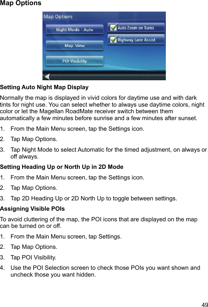 49 Map Options  Setting Auto Night Map Display Normally the map is displayed in vivid colors for daytime use and with dark tints for night use. You can select whether to always use daytime colors, night color or let the Magellan RoadMate receiver switch between them automatically a few minutes before sunrise and a few minutes after sunset. 1.  From the Main Menu screen, tap the Settings icon. 2.  Tap Map Options. 3.  Tap Night Mode to select Automatic for the timed adjustment, on always or off always. Setting Heading Up or North Up in 2D Mode 1.  From the Main Menu screen, tap the Settings icon. 2.  Tap Map Options. 3.  Tap 2D Heading Up or 2D North Up to toggle between settings. Assigning Visible POIs To avoid cluttering of the map, the POI icons that are displayed on the map can be turned on or off. 1.  From the Main Menu screen, tap Settings. 2.  Tap Map Options. 3.  Tap POI Visibility. 4.  Use the POI Selection screen to check those POIs you want shown and uncheck those you want hidden. 
