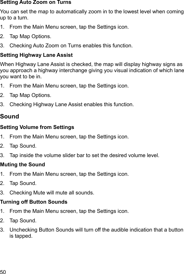50 Setting Auto Zoom on Turns You can set the map to automatically zoom in to the lowest level when coming up to a turn. 1.  From the Main Menu screen, tap the Settings icon. 2.  Tap Map Options. 3.  Checking Auto Zoom on Turns enables this function. Setting Highway Lane Assist When Highway Lane Assist is checked, the map will display highway signs as you approach a highway interchange giving you visual indication of which lane you want to be in. 1.  From the Main Menu screen, tap the Settings icon. 2.  Tap Map Options. 3.  Checking Highway Lane Assist enables this function. Sound Setting Volume from Settings 1.  From the Main Menu screen, tap the Settings icon. 2. Tap Sound. 3.  Tap inside the volume slider bar to set the desired volume level. Muting the Sound 1.  From the Main Menu screen, tap the Settings icon. 2. Tap Sound. 3.  Checking Mute will mute all sounds. Turning off Button Sounds 1.  From the Main Menu screen, tap the Settings icon. 2. Tap Sound. 3.  Unchecking Button Sounds will turn off the audible indication that a button is tapped. 