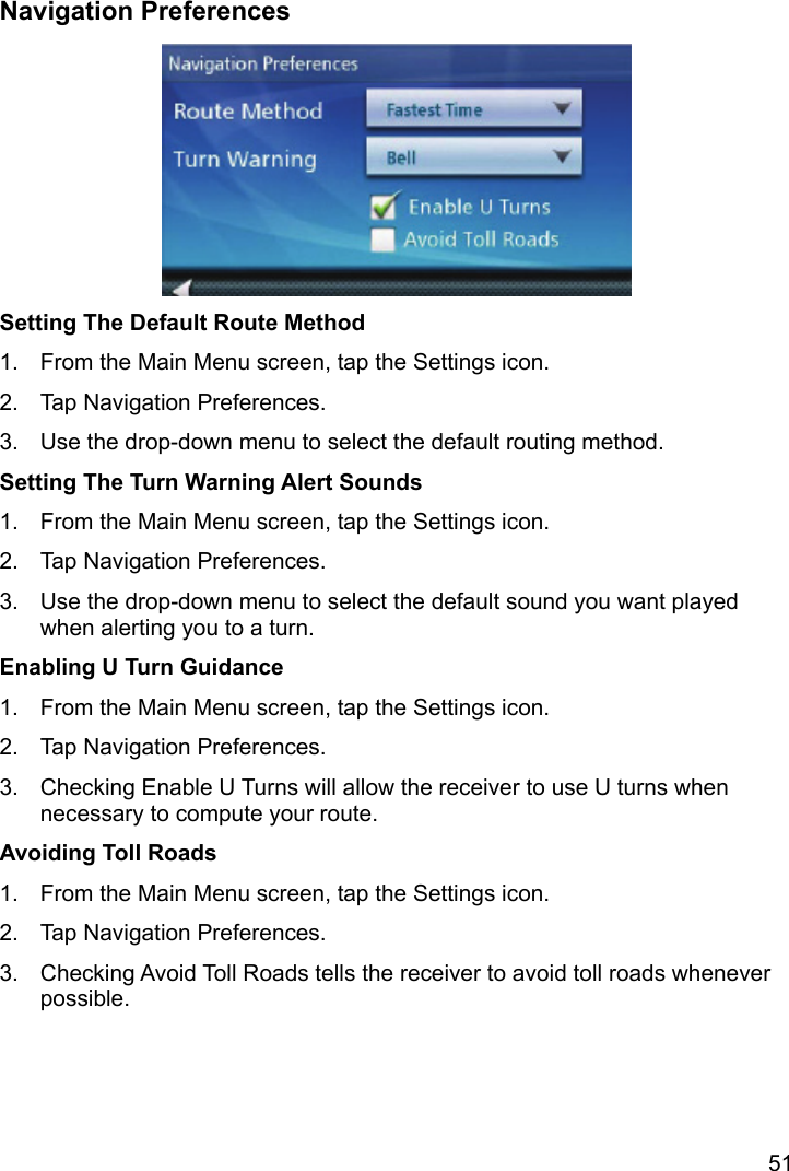 51 Navigation Preferences  Setting The Default Route Method 1.  From the Main Menu screen, tap the Settings icon. 2.  Tap Navigation Preferences. 3.  Use the drop-down menu to select the default routing method. Setting The Turn Warning Alert Sounds 1.  From the Main Menu screen, tap the Settings icon. 2.  Tap Navigation Preferences. 3.  Use the drop-down menu to select the default sound you want played when alerting you to a turn. Enabling U Turn Guidance 1.  From the Main Menu screen, tap the Settings icon. 2.  Tap Navigation Preferences. 3.  Checking Enable U Turns will allow the receiver to use U turns when necessary to compute your route. Avoiding Toll Roads 1.  From the Main Menu screen, tap the Settings icon. 2.  Tap Navigation Preferences. 3.  Checking Avoid Toll Roads tells the receiver to avoid toll roads whenever possible. 