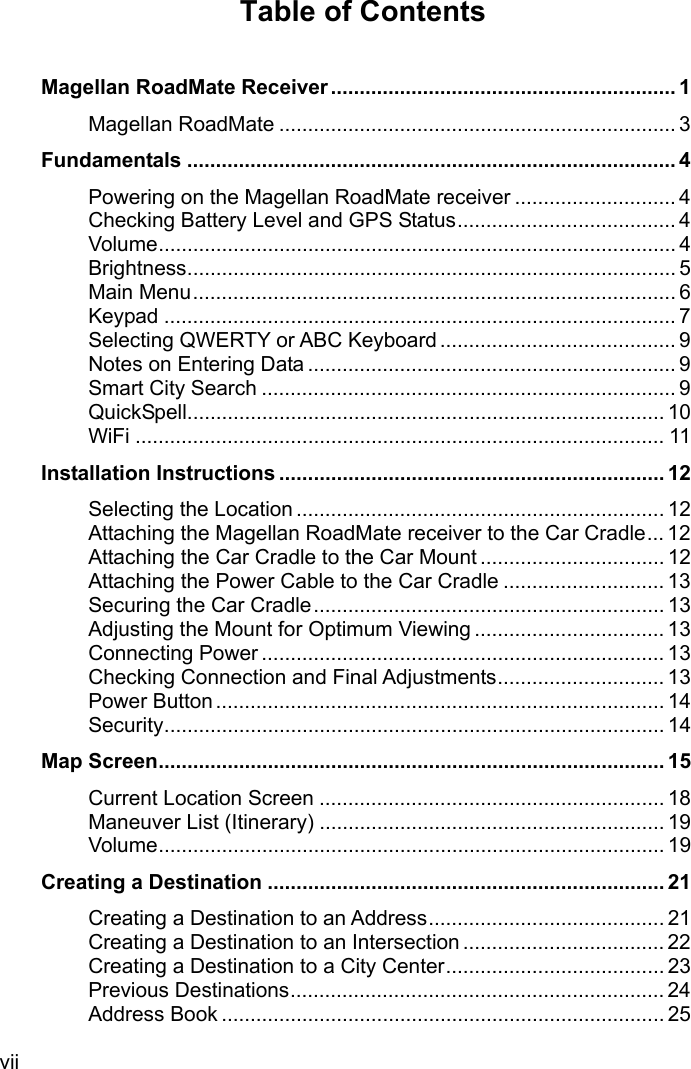 vii Table of Contents   Magellan RoadMate Receiver ............................................................ 1 Magellan RoadMate ..................................................................... 3 Fundamentals ..................................................................................... 4 Powering on the Magellan RoadMate receiver ............................ 4 Checking Battery Level and GPS Status ...................................... 4 Volume .......................................................................................... 4 Brightness ..................................................................................... 5 Main Menu .................................................................................... 6 Keypad ......................................................................................... 7 Selecting QWERTY or ABC Keyboard ......................................... 9 Notes on Entering Data ................................................................ 9 Smart City Search ........................................................................ 9 QuickSpell ................................................................................... 10 WiFi ............................................................................................ 11 Installation Instructions ................................................................... 12 Selecting the Location ................................................................ 12 Attaching the Magellan RoadMate receiver to the Car Cradle ... 12 Attaching the Car Cradle to the Car Mount ................................ 12 Attaching the Power Cable to the Car Cradle ............................ 13 Securing the Car Cradle ............................................................. 13 Adjusting the Mount for Optimum Viewing ................................. 13 Connecting Power ...................................................................... 13 Checking Connection and Final Adjustments ............................. 13 Power Button .............................................................................. 14 Security ....................................................................................... 14 Map Screen ........................................................................................ 15 Current Location Screen ............................................................ 18 Maneuver List (Itinerary) ............................................................ 19 Volume ........................................................................................ 19 Creating a Destination ..................................................................... 21 Creating a Destination to an Address ......................................... 21 Creating a Destination to an Intersection ................................... 22 Creating a Destination to a City Center ...................................... 23 Previous Destinations ................................................................. 24 Address Book ............................................................................. 25 