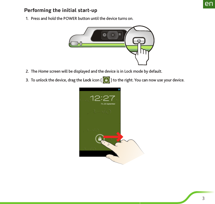 23enPerforming the initial start-up1.  Press and hold the POWER button until the device turns on.2.  The Home screen will be displayed and the device is in Lock mode by default.3.  To unlock the device, drag the Lock icon (   ) to the right. You can now use your device.