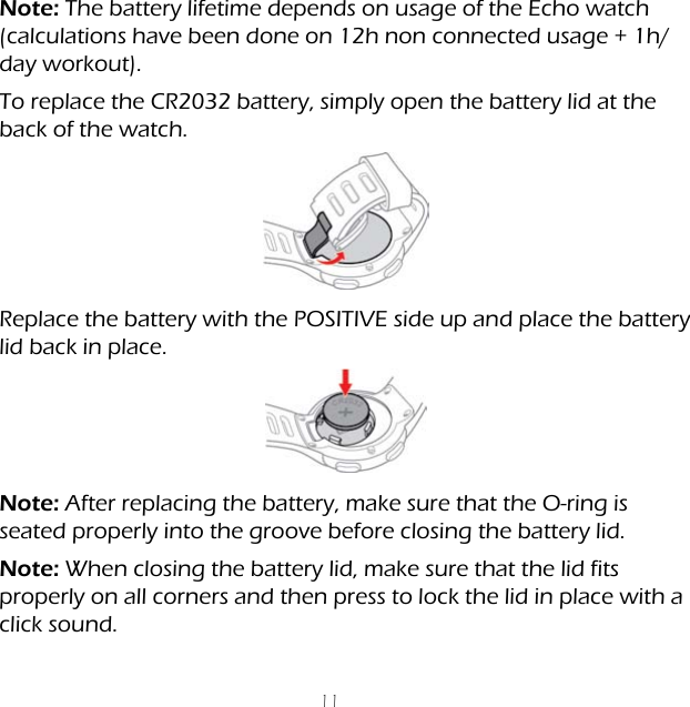 11Note: The battery lifetime depends on usage of the Echo watch (calculations have been done on 12h non connected usage + 1h/day workout).To replace the CR2032 battery, simply open the battery lid at the back of the watch.Replace the battery with the POSITIVE side up and place the battery lid back in place.Note: After replacing the battery, make sure that the O-ring is seated properly into the groove before closing the battery lid.Note: When closing the battery lid, make sure that the lid fits properly on all corners and then press to lock the lid in place with a click sound.