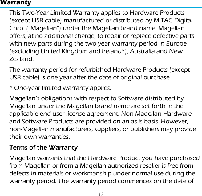 12WarrantyThis Two-Year Limited Warranty applies to Hardware Products (except USB cable) manufactured or distributed by MiTAC Digital Corp. (“Magellan”) under the Magellan brand name. Magellan offers, at no additional charge, to repair or replace defective parts with new parts during the two-year warranty period in Europe (excluding United Kingdom and Ireland*), Australia and New Zealand.The warranty period for refurbished Hardware Products (except USB cable) is one year after the date of original purchase.* One-year limited warranty applies.Magellan’s obligations with respect to Software distributed by Magellan under the Magellan brand name are set forth in the applicable end-user license agreement. Non-Magellan Hardware and Software Products are provided on an as is basis. However, non-Magellan manufacturers, suppliers, or publishers may provide their own warranties.Terms of the WarrantyMagellan warrants that the Hardware Product you have purchased from Magellan or from a Magellan authorized reseller is free from defects in materials or workmanship under normal use during the warranty period. The warranty period commences on the date of 