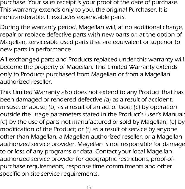 13purchase. Your sales receipt is your proof of the date of purchase. This warranty extends only to you, the original Purchaser. It is nontransferable. It excludes expendable parts.During the warranty period, Magellan will, at no additional charge, repair or replace defective parts with new parts or, at the option of Magellan, serviceable used parts that are equivalent or superior to new parts in performance.All exchanged parts and Products replaced under this warranty will become the property of Magellan. This Limited Warranty extends only to Products purchased from Magellan or from a Magellan authorized reseller.This Limited Warranty also does not extend to any Product that has been damaged or rendered defective (a) as a result of accident, misuse, or abuse; (b) as a result of an act of God; (c) by operation outside the usage parameters stated in the Product’s User’s Manual; (d) by the use of parts not manufactured or sold by Magellan; (e) by modification of the Product; or (f) as a result of service by anyone other than Magellan, a Magellan authorized reseller, or a Magellan authorized service provider. Magellan is not responsible for damage to or loss of any programs or data. Contact your local Magellan authorized service provider for geographic restrictions, proof-of-purchase requirements, response time commitments and other specific on-site service requirements.