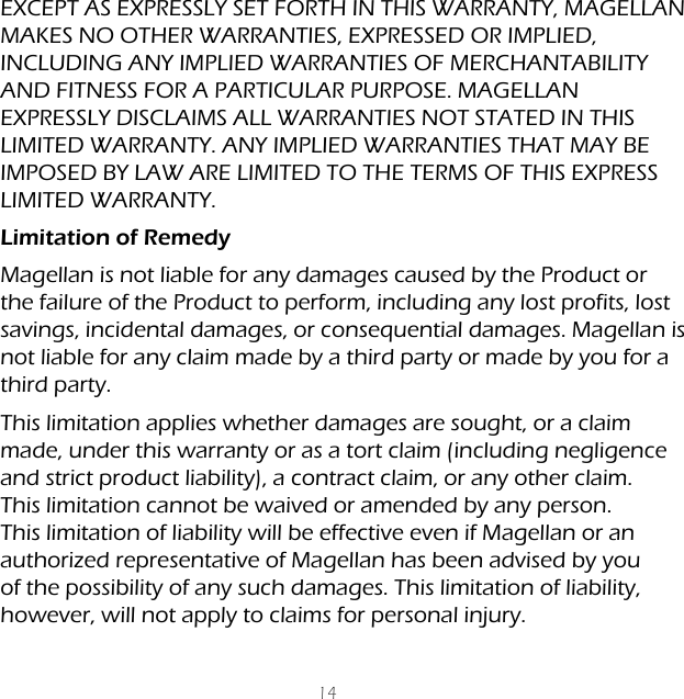 14EXCEPT AS EXPRESSLY SET FORTH IN THIS WARRANTY, MAGELLAN MAKES NO OTHER WARRANTIES, EXPRESSED OR IMPLIED, INCLUDING ANY IMPLIED WARRANTIES OF MERCHANTABILITY AND FITNESS FOR A PARTICULAR PURPOSE. MAGELLAN EXPRESSLY DISCLAIMS ALL WARRANTIES NOT STATED IN THIS LIMITED WARRANTY. ANY IMPLIED WARRANTIES THAT MAY BE IMPOSED BY LAW ARE LIMITED TO THE TERMS OF THIS EXPRESS LIMITED WARRANTY.Limitation of RemedyMagellan is not liable for any damages caused by the Product or the failure of the Product to perform, including any lost profits, lost savings, incidental damages, or consequential damages. Magellan is not liable for any claim made by a third party or made by you for a third party.This limitation applies whether damages are sought, or a claim made, under this warranty or as a tort claim (including negligence and strict product liability), a contract claim, or any other claim. This limitation cannot be waived or amended by any person. This limitation of liability will be effective even if Magellan or an authorized representative of Magellan has been advised by you of the possibility of any such damages. This limitation of liability, however, will not apply to claims for personal injury.
