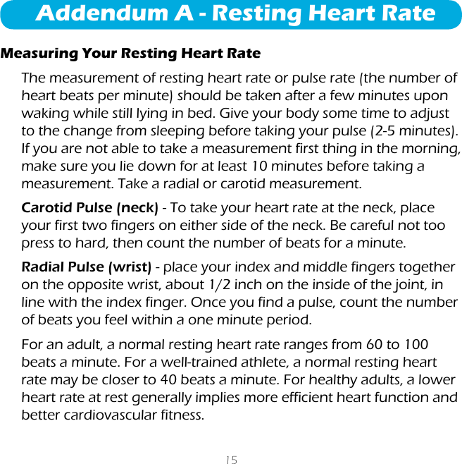 15Addendum A - Resting Heart RateMeasuring Your Resting Heart RateThe measurement of resting heart rate or pulse rate (the number of heart beats per minute) should be taken after a few minutes upon waking while still lying in bed. Give your body some time to adjust to the change from sleeping before taking your pulse (2-5 minutes). If you are not able to take a measurement first thing in the morning, make sure you lie down for at least 10 minutes before taking a measurement. Take a radial or carotid measurement.Carotid Pulse (neck) - To take your heart rate at the neck, place your first two fingers on either side of the neck. Be careful not too press to hard, then count the number of beats for a minute.Radial Pulse (wrist) - place your index and middle fingers together on the opposite wrist, about 1/2 inch on the inside of the joint, in line with the index finger. Once you find a pulse, count the number of beats you feel within a one minute period.For an adult, a normal resting heart rate ranges from 60 to 100 beats a minute. For a well-trained athlete, a normal resting heart rate may be closer to 40 beats a minute. For healthy adults, a lower heart rate at rest generally implies more efficient heart function and better cardiovascular fitness.