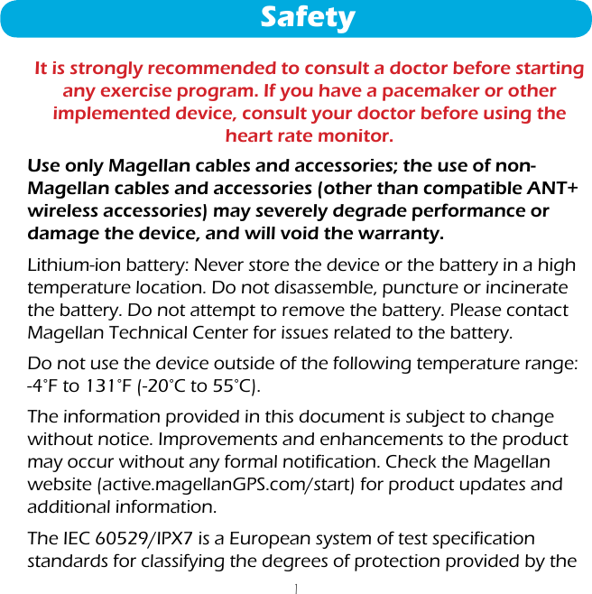 1Use only Magellan cables and accessories; the use of non-Magellan cables and accessories (other than compatible ANT+ wireless accessories) may severely degrade performance or damage the device, and will void the warranty.Lithium-ion battery: Never store the device or the battery in a high temperature location. Do not disassemble, puncture or incinerate the battery. Do not attempt to remove the battery. Please contact Magellan Technical Center for issues related to the battery.Do not use the device outside of the following temperature range: -4°F to 131°F (-20°C to 55°C).The information provided in this document is subject to change without notice. Improvements and enhancements to the product may occur without any formal notification. Check the Magellan website (active.magellanGPS.com/start) for product updates and additional information.The IEC 60529/IPX7 is a European system of test specification standards for classifying the degrees of protection provided by the SafetyIt is strongly recommended to consult a doctor before starting any exercise program. If you have a pacemaker or other implemented device, consult your doctor before using the heart rate monitor.