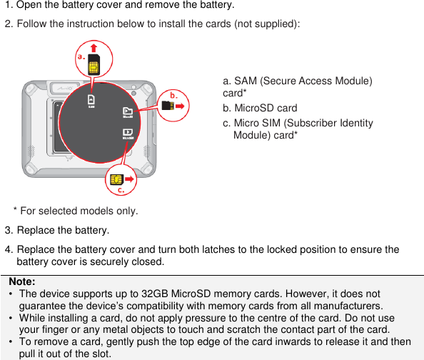 1. Open the battery cover and remove the battery. 2. Follow the instruction below to install the cards (not supplied):  * For selected models only. 3. Replace the battery. 4. Replace the battery cover and turn both latches to the locked position to ensure the battery cover is securely closed. Note: • The device supports up to 32GB MicroSD memory cards. However, it does not guarantee the device’s compatibility with memory cards from all manufacturers. • While installing a card, do not apply pressure to the centre of the card. Do not use your finger or any metal objects to touch and scratch the contact part of the card. • To remove a card, gently push the top edge of the card inwards to release it and then pull it out of the slot.  a. SAM (Secure Access Module) card* b. MicroSD card c. Micro SIM (Subscriber Identity Module) card* 