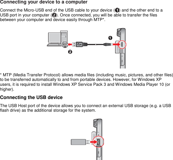 Connecting your device to a computer Connect the Micro-USB end of the USB cable to your device ( ) and the other end to a USB port in your computer ( ). Once connected, you will be able to transfer the files between your computer and device easily through MTP*.  * MTP (Media Transfer Protocol) allows media files (including music, pictures, and other files) to be transferred automatically to and from portable devices. However, for Windows XP users, it is required to install Windows XP Service Pack 3 and Windows Media Player 10 (or higher). Connecting the USB device The USB Host port of the device allows you to connect an external USB storage (e.g. a USB flash drive) as the additional storage for the system.  
