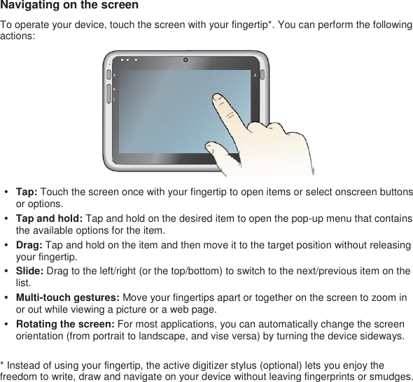 Navigating on the screen To operate your device, touch the screen with your fingertip*. You can perform the following actions:  • Tap: Touch the screen once with your fingertip to open items or select onscreen buttons or options. • Tap and hold: Tap and hold on the desired item to open the pop-up menu that contains the available options for the item. • Drag: Tap and hold on the item and then move it to the target position without releasing your fingertip. • Slide: Drag to the left/right (or the top/bottom) to switch to the next/previous item on the list. • Multi-touch gestures: Move your fingertips apart or together on the screen to zoom in or out while viewing a picture or a web page. • Rotating the screen: For most applications, you can automatically change the screen orientation (from portrait to landscape, and vise versa) by turning the device sideways.  * Instead of using your fingertip, the active digitizer stylus (optional) lets you enjoy the freedom to write, draw and navigate on your device without leaving fingerprints or smudges.  
