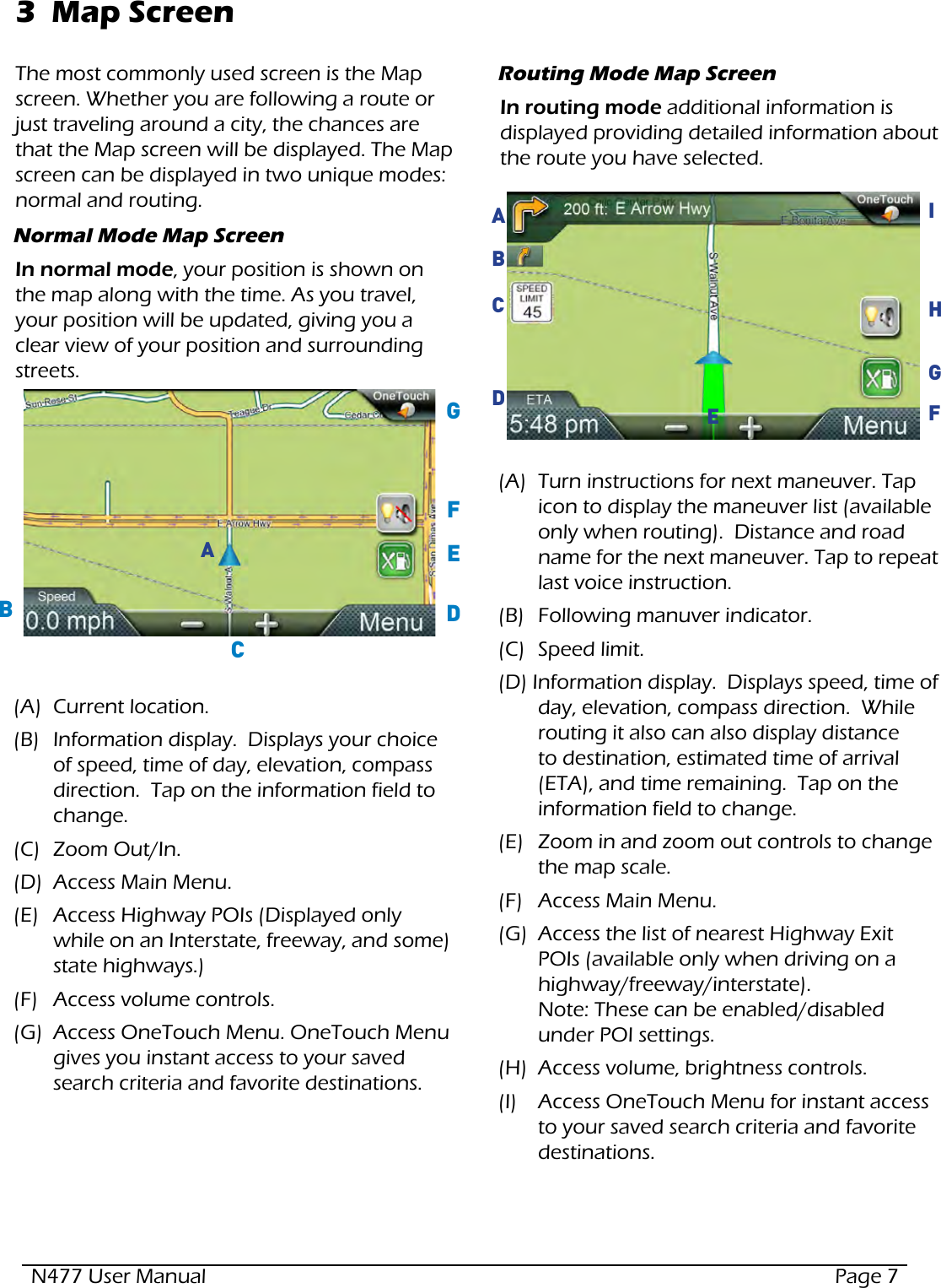 N477 User Manual  Page 73  Map ScreenThe most commonly used screen is the Map screen. Whether you are following a route or just traveling around a city, the chances are that the Map screen will be displayed. The Map screen can be displayed in two unique modes: normal and routing.Normal Mode Map ScreenIn normal mode, your position is shown on the map along with the time. As you travel, your position will be updated, giving you a clear view of your position and surrounding streets.  (A)  Current location.(B)  Information display.  Displays your choice of speed, time of day, elevation, compass direction.  Tap on the information field to change.(C)  Zoom Out/In.(D)  Access Main Menu.(E)  Access Highway POIs (Displayed only while on an Interstate, freeway, and some) state highways.)(F)  Access volume controls.(G)  Access OneTouch Menu. OneTouch Menu gives you instant access to your saved search criteria and favorite destinations.ABCDEFGRouting Mode Map ScreenIn routing mode additional information is displayed providing detailed information about the route you have selected.  (A)  Turn instructions for next maneuver. Tap icon to display the maneuver list (available only when routing).  Distance and road name for the next maneuver. Tap to repeat last voice instruction. (B)  Following manuver indicator.(C)  Speed limit.(D) Information display.  Displays speed, time of day, elevation, compass direction.  While routing it also can also display distance to destination, estimated time of arrival (ETA), and time remaining.  Tap on the information field to change.(E)  Zoom in and zoom out controls to change the map scale.(F)  Access Main Menu.(G)  Access the list of nearest Highway Exit POIs (available only when driving on a highway/freeway/interstate). Note: These can be enabled/disabled under POI settings. (H)  Access volume, brightness controls.(I)  Access OneTouch Menu for instant access to your saved search criteria and favorite destinations.FGHIACDBE