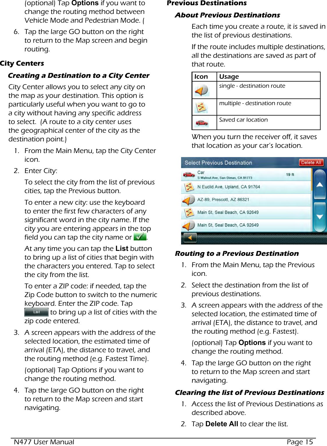 N477 User Manual  Page 15(optional) Tap Options if you want to change the routing method between Vehicle Mode and Pedestrian Mode. (6.  Tap the large GO button on the right to return to the Map screen and begin routing.City CentersCreating a Destination to a City CenterCity Center allows you to select any city on the map as your destination. This option is particularly useful when you want to go to a city without having any specific address to select.  (A route to a city center uses the geographical center of the city as the destination point.)1.  From the Main Menu, tap the City Center icon.  2.  Enter City:To select the city from the list of previous cities, tap the Previous button.To enter a new city: use the keyboard to enter the first few characters of any significant word in the city name. If the city you are entering appears in the top field you can tap the city name or  .  At any time you can tap the List button to bring up a list of cities that begin with the characters you entered. Tap to select the city from the list. To enter a ZIP code: if needed, tap the Zip Code button to switch to the numeric keyboard. Enter the ZIP code. Tap   to bring up a list of cities with the zip code entered.3.  A screen appears with the address of the selected location, the estimated time of arrival (ETA), the distance to travel, and the routing method (e.g. Fastest Time).(optional) Tap Options if you want to change the routing method.4.  Tap the large GO button on the right to return to the Map screen and start navigating.Previous DestinationsAbout Previous DestinationsEach time you create a route, it is saved in the list of previous destinations. If the route includes multiple destinations, all the destinations are saved as part of that route.Icon Usagesingle - destination routemultiple - destination routeSaved car locationWhen you turn the receiver off, it saves that location as your car’s location.  Routing to a Previous Destination1.  From the Main Menu, tap the Previous icon.  2.  Select the destination from the list of previous destinations.3.  A screen appears with the address of the selected location, the estimated time of arrival (ETA), the distance to travel, and the routing method (e.g. Fastest).(optional) Tap Options if you want to change the routing method.4.  Tap the large GO button on the right to return to the Map screen and start navigating.Clearing the list of Previous Destinations1.  Access the list of Previous Destinations as described above.2.  Tap Delete All to clear the list.