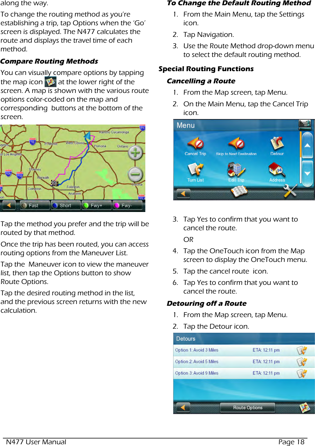 N477 User Manual  Page 18along the way.To change the routing method as you’re establishing a trip, tap Options when the ‘Go’ screen is displayed. The N477 calculates the route and displays the travel time of each method. Compare Routing MethodsYou can visually compare options by tapping the map icon   at the lower right of the screen. A map is shown with the various route options color-coded on the map and corresponding  buttons at the bottom of the screen.   Tap the method you prefer and the trip will be routed by that method.Once the trip has been routed, you can access routing options from the Maneuver List.Tap the  Maneuver icon to view the maneuver list, then tap the Options button to show Route Options. Tap the desired routing method in the list, and the previous screen returns with the new calculation.To Change the Default Routing Method 1.  From the Main Menu, tap the Settings icon.2.  Tap Navigation.3.  Use the Route Method drop-down menu to select the default routing method.Special Routing FunctionsCancelling a Route1.  From the Map screen, tap Menu.2.  On the Main Menu, tap the Cancel Trip  icon.3.  Tap Yes to confirm that you want to cancel the route.   OR4.  Tap the OneTouch icon from the Map screen to display the OneTouch menu.5.  Tap the cancel route  icon.6.  Tap Yes to confirm that you want to cancel the route.  Detouring off a Route1.  From the Map screen, tap Menu.2.  Tap the Detour icon.  