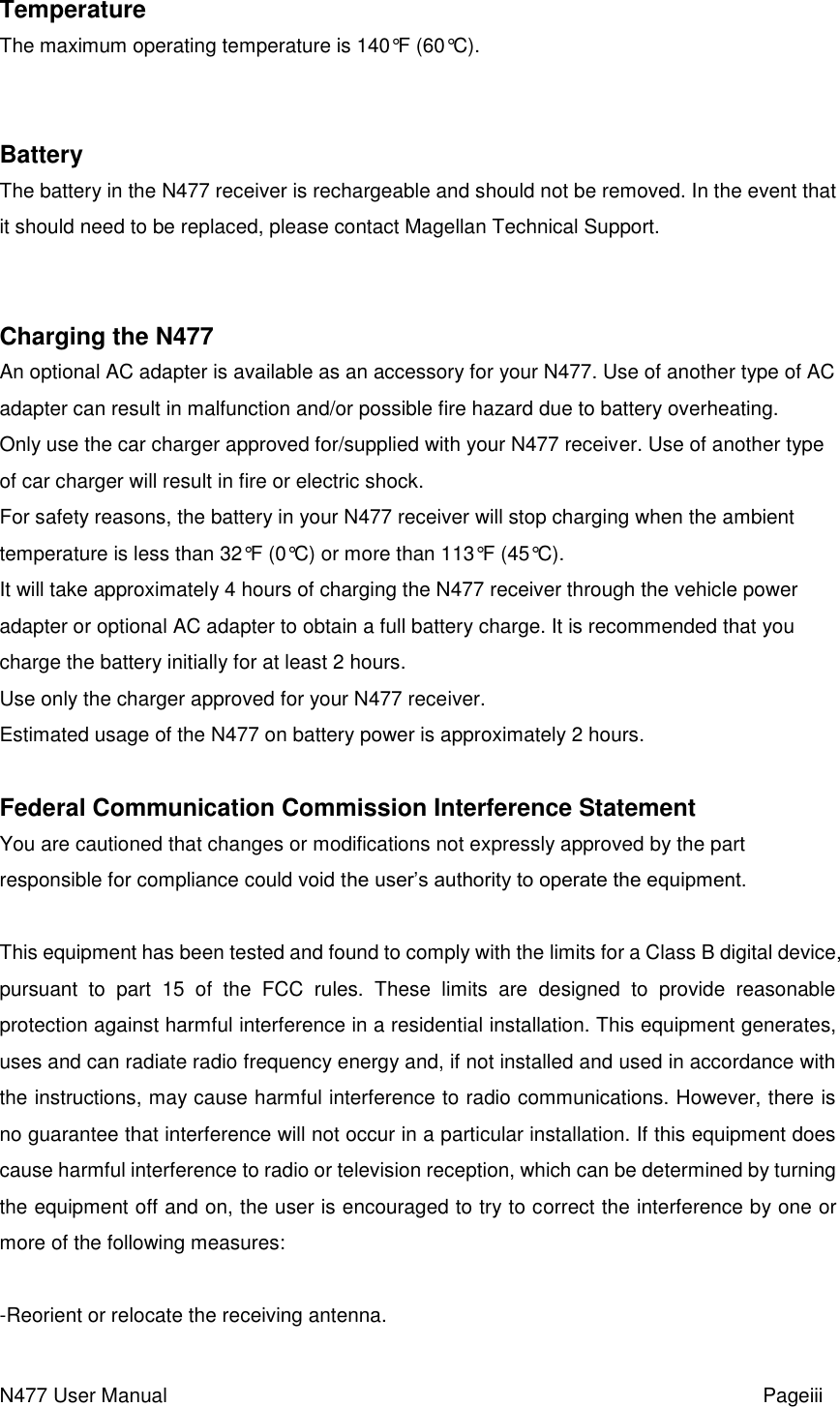 N477 User Manual                                                           Pageiii   Temperature The maximum operating temperature is 140°F (60°C).   Battery The battery in the N477 receiver is rechargeable and should not be removed. In the event that it should need to be replaced, please contact Magellan Technical Support.   Charging the N477 An optional AC adapter is available as an accessory for your N477. Use of another type of AC adapter can result in malfunction and/or possible fire hazard due to battery overheating. Only use the car charger approved for/supplied with your N477 receiver. Use of another type of car charger will result in fire or electric shock. For safety reasons, the battery in your N477 receiver will stop charging when the ambient temperature is less than 32°F (0°C) or more than 113°F (45°C). It will take approximately 4 hours of charging the N477 receiver through the vehicle power adapter or optional AC adapter to obtain a full battery charge. It is recommended that you charge the battery initially for at least 2 hours. Use only the charger approved for your N477 receiver. Estimated usage of the N477 on battery power is approximately 2 hours.  Federal Communication Commission Interference Statement You are cautioned that changes or modifications not expressly approved by the part responsible for compliance could void the user’s authority to operate the equipment.  This equipment has been tested and found to comply with the limits for a Class B digital device, pursuant  to  part  15  of  the  FCC  rules.  These  limits  are  designed  to  provide  reasonable protection against harmful interference in a residential installation. This equipment generates, uses and can radiate radio frequency energy and, if not installed and used in accordance with the instructions, may cause harmful interference to radio communications. However, there is no guarantee that interference will not occur in a particular installation. If this equipment does cause harmful interference to radio or television reception, which can be determined by turning the equipment off and on, the user is encouraged to try to correct the interference by one or more of the following measures:  -Reorient or relocate the receiving antenna. 