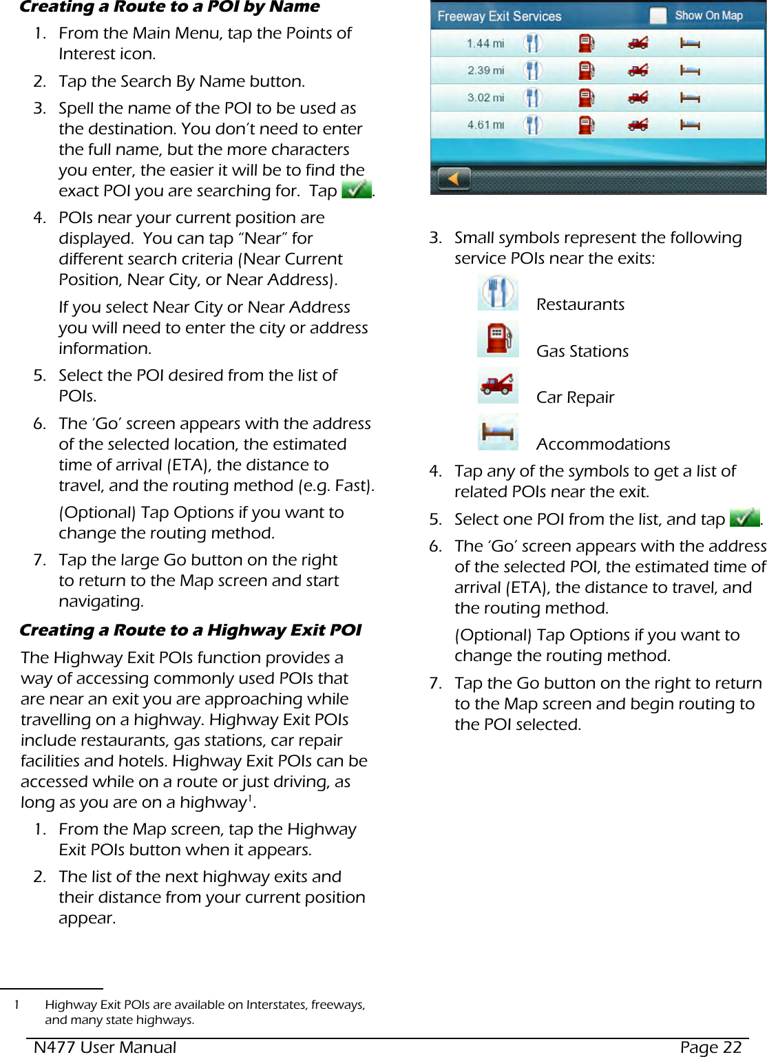N477 User Manual  Page 22Creating a Route to a POI by Name1.  From the Main Menu, tap the Points of Interest icon.  2.  Tap the Search By Name button.3.  Spell the name of the POI to be used as the destination. You don’t need to enter the full name, but the more characters you enter, the easier it will be to find the exact POI you are searching for.  Tap  .4.  POIs near your current position are displayed.  You can tap “Near” for different search criteria (Near Current Position, Near City, or Near Address).If you select Near City or Near Address you will need to enter the city or address information.5.  Select the POI desired from the list of POIs.6.  The ‘Go’ screen appears with the address of the selected location, the estimated time of arrival (ETA), the distance to travel, and the routing method (e.g. Fast).(Optional) Tap Options if you want to change the routing method.7.  Tap the large Go button on the right to return to the Map screen and start navigating.Creating a Route to a Highway Exit POIThe Highway Exit POIs function provides a way of accessing commonly used POIs that are near an exit you are approaching while travelling on a highway. Highway Exit POIs include restaurants, gas stations, car repair facilities and hotels. Highway Exit POIs can be accessed while on a route or just driving, as long as you are on a highway1.1.  From the Map screen, tap the Highway Exit POIs button when it appears.  2.  The list of the next highway exits and their distance from your current position appear.1  Highway Exit POIs are available on Interstates, freeways, and many state highways.3.  Small symbols represent the following service POIs near the exits:  Restaurants    Gas Stations    Car Repair    Accommodations  4.  Tap any of the symbols to get a list of related POIs near the exit.5.  Select one POI from the list, and tap  .6.  The ‘Go’ screen appears with the address of the selected POI, the estimated time of arrival (ETA), the distance to travel, and the routing method.(Optional) Tap Options if you want to change the routing method.7.  Tap the Go button on the right to return to the Map screen and begin routing to the POI selected.
