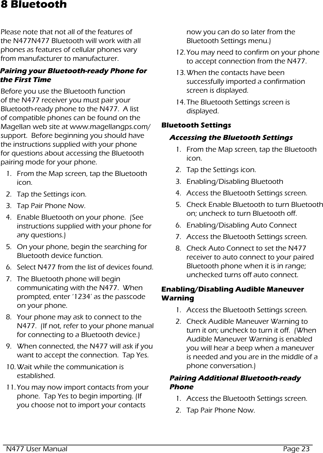N477 User Manual  Page 238 BluetoothPlease note that not all of the features of the N477N477 Bluetooth will work with all phones as features of cellular phones vary from manufacturer to manufacturer.Pairing your Bluetooth-ready Phone for the First Time Before you use the Bluetooth function of the N477 receiver you must pair your Bluetooth-ready phone to the N477.  A list of compatible phones can be found on the Magellan web site at www.magellangps.com/support.  Before beginning you should have the instructions supplied with your phone for questions about accessing the Bluetooth pairing mode for your phone.1.  From the Map screen, tap the Bluetooth icon.2.  Tap the Settings icon.3.  Tap Pair Phone Now.4.  Enable Bluetooth on your phone.  (See instructions supplied with your phone for any questions.)5.  On your phone, begin the searching for Bluetooth device function.6.  Select N477 from the list of devices found.7.  The Bluetooth phone will begin communicating with the N477.  When prompted, enter ‘1234’ as the passcode on your phone.8.  Your phone may ask to connect to the N477.  (If not, refer to your phone manual for connecting to a Bluetooth device.)9.  When connected, the N477 will ask if you want to accept the connection.  Tap Yes.10. Wait while the communication is established.11. You may now import contacts from your phone.  Tap Yes to begin importing. (If you choose not to import your contacts now you can do so later from the Bluetooth Settings menu.)12. You may need to confirm on your phone to accept connection from the N477.13. When the contacts have been successfully imported a confirmation screen is displayed.  14. The Bluetooth Settings screen is displayed.Bluetooth SettingsAccessing the Bluetooth Settings1.  From the Map screen, tap the Bluetooth icon.2.  Tap the Settings icon.3.  Enabling/Disabling Bluetooth4.  Access the Bluetooth Settings screen.5.  Check Enable Bluetooth to turn Bluetooth on; uncheck to turn Bluetooth off.6.  Enabling/Disabling Auto Connect7.  Access the Bluetooth Settings screen.8.  Check Auto Connect to set the N477 receiver to auto connect to your paired Bluetooth phone when it is in range; unchecked turns off auto connect.Enabling/Disabling Audible Maneuver Warning1.  Access the Bluetooth Settings screen.2.  Check Audible Maneuver Warning to turn it on; uncheck to turn it off.  (When Audible Maneuver Warning is enabled you will hear a beep when a maneuver is needed and you are in the middle of a phone conversation.)Pairing Additional Bluetooth-ready Phone1.  Access the Bluetooth Settings screen.2.  Tap Pair Phone Now.