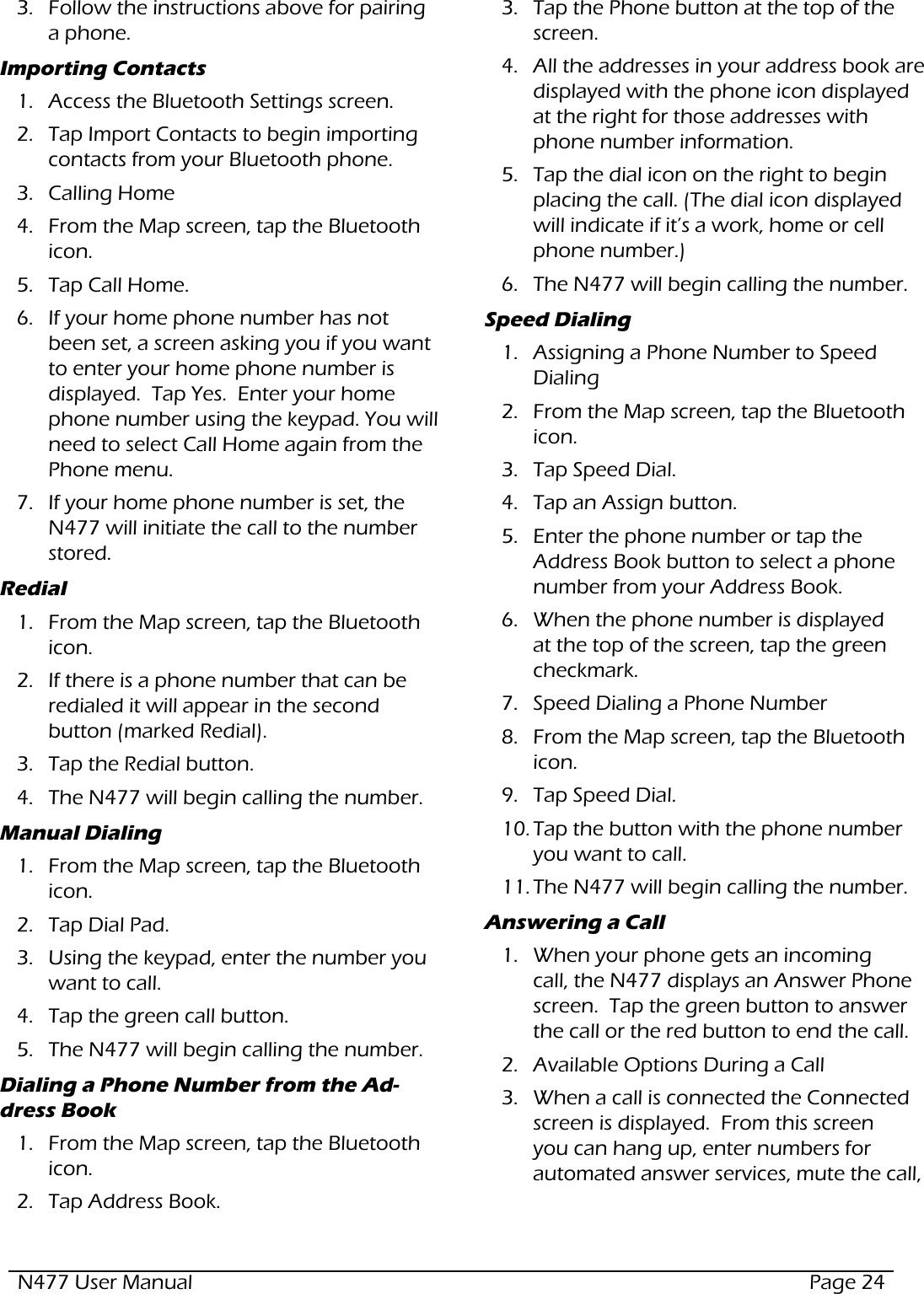 N477 User Manual  Page 243.  Follow the instructions above for pairing a phone.Importing Contacts1.  Access the Bluetooth Settings screen.2.  Tap Import Contacts to begin importing contacts from your Bluetooth phone.3.  Calling Home4.  From the Map screen, tap the Bluetooth icon.5.  Tap Call Home.6.  If your home phone number has not been set, a screen asking you if you want to enter your home phone number is displayed.  Tap Yes.  Enter your home phone number using the keypad. You will need to select Call Home again from the Phone menu.7.  If your home phone number is set, the N477 will initiate the call to the number stored.Redial1.  From the Map screen, tap the Bluetooth icon.2.  If there is a phone number that can be redialed it will appear in the second button (marked Redial).3.  Tap the Redial button.4.  The N477 will begin calling the number.Manual Dialing1.  From the Map screen, tap the Bluetooth icon.2.  Tap Dial Pad.3.  Using the keypad, enter the number you want to call.4.  Tap the green call button.5.  The N477 will begin calling the number.Dialing a Phone Number from the Ad-dress Book1.  From the Map screen, tap the Bluetooth icon.2.  Tap Address Book.3.  Tap the Phone button at the top of the screen.4.  All the addresses in your address book are displayed with the phone icon displayed at the right for those addresses with phone number information.5.  Tap the dial icon on the right to begin placing the call. (The dial icon displayed will indicate if it’s a work, home or cell phone number.)6.  The N477 will begin calling the number.Speed Dialing1.  Assigning a Phone Number to Speed Dialing2.  From the Map screen, tap the Bluetooth icon.3.  Tap Speed Dial.4.  Tap an Assign button.5.  Enter the phone number or tap the Address Book button to select a phone number from your Address Book.6.  When the phone number is displayed at the top of the screen, tap the green checkmark.7.  Speed Dialing a Phone Number8.  From the Map screen, tap the Bluetooth icon.9.  Tap Speed Dial.10. Tap the button with the phone number you want to call.11. The N477 will begin calling the number.Answering a Call1.  When your phone gets an incoming call, the N477 displays an Answer Phone screen.  Tap the green button to answer the call or the red button to end the call.2.  Available Options During a Call3.  When a call is connected the Connected screen is displayed.  From this screen you can hang up, enter numbers for automated answer services, mute the call, 