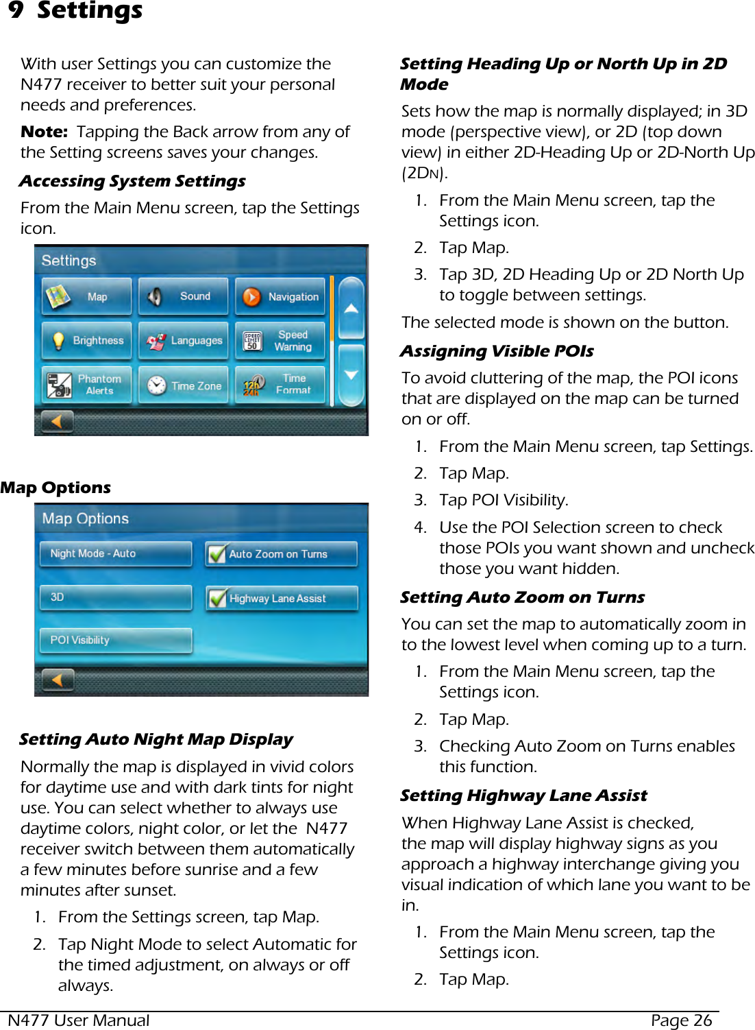 N477 User Manual  Page 269  SettingsWith user Settings you can customize the  N477 receiver to better suit your personal needs and preferences.Note:  Tapping the Back arrow from any of the Setting screens saves your changes. Accessing System SettingsFrom the Main Menu screen, tap the Settings icon.  Map OptionsSetting Auto Night Map DisplayNormally the map is displayed in vivid colors for daytime use and with dark tints for night use. You can select whether to always use daytime colors, night color, or let the  N477 receiver switch between them automatically a few minutes before sunrise and a few minutes after sunset.1.  From the Settings screen, tap Map.2.  Tap Night Mode to select Automatic for the timed adjustment, on always or off always.Setting Heading Up or North Up in 2D ModeSets how the map is normally displayed; in 3D mode (perspective view), or 2D (top down view) in either 2D-Heading Up or 2D-North Up (2DN). 1.  From the Main Menu screen, tap the Settings icon.     2.  Tap Map.3.  Tap 3D, 2D Heading Up or 2D North Up to toggle between settings.The selected mode is shown on the button.Assigning Visible POIsTo avoid cluttering of the map, the POI icons that are displayed on the map can be turned on or off.1.  From the Main Menu screen, tap Settings.    2.  Tap Map.3.  Tap POI Visibility.4.  Use the POI Selection screen to check those POIs you want shown and uncheck those you want hidden.Setting Auto Zoom on TurnsYou can set the map to automatically zoom in to the lowest level when coming up to a turn.1.  From the Main Menu screen, tap the Settings icon.     2.  Tap Map.3.  Checking Auto Zoom on Turns enables this function.Setting Highway Lane AssistWhen Highway Lane Assist is checked, the map will display highway signs as you approach a highway interchange giving you visual indication of which lane you want to be in.1.  From the Main Menu screen, tap the Settings icon.     2.  Tap Map.