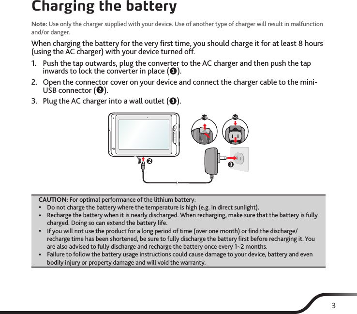 3Charging the batteryNote: Use only the charger supplied with your device. Use of another type of charger will result in malfunction and/or danger.When charging the battery for the very ﬁrst time, you should charge it for at least 8 hours (using the AC charger) with your device turned off.1.  Push the tap outwards, plug the converter to the AC charger and then push the tap inwards to lock the converter in place (❶).2.  Open the connector cover on your device and connect the charger cable to the mini-USB connector (❷).3.  Plug the AC charger into a wall outlet (❸).CAUTION: For optimal performance of the lithium battery: yDo not charge the battery where the temperature is high (e.g. in direct sunlight). yRecharge the battery when it is nearly discharged. When recharging, make sure that the battery is fully charged. Doing so can extend the battery life. yIf you will not use the product for a long period of time (over one month) or ﬁnd the discharge/recharge time has been shortened, be sure to fully discharge the battery ﬁrst before recharging it. You are also advised to fully discharge and recharge the battery once every 1~2 months. yFailure to follow the battery usage instructions could cause damage to your device, battery and even bodily injury or property damage and will void the warranty.