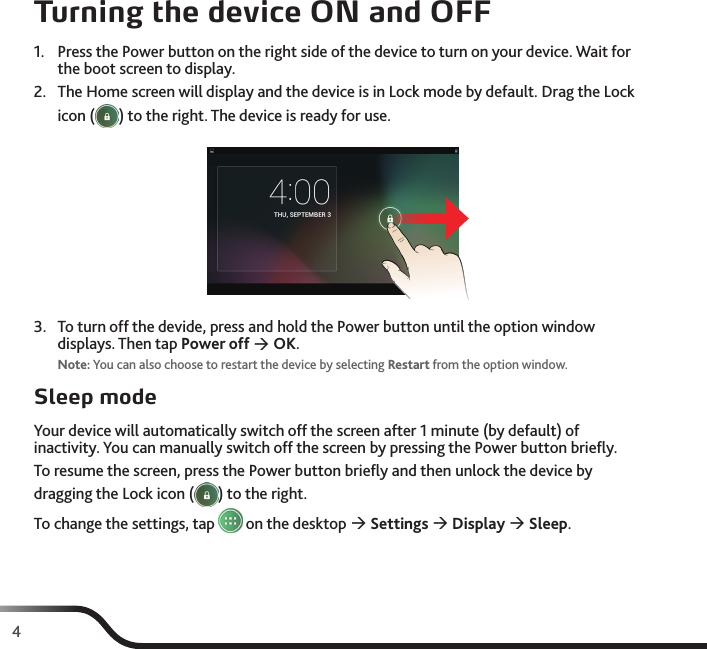 4Turning the device ON and OFF1.  Press the Power button on the right side of the device to turn on your device. Wait for the boot screen to display.2.  The Home screen will display and the device is in Lock mode by default. Drag the Lock icon ( ) to the right. The device is ready for use.3.  To turn off the devide, press and hold the Power button until the option window displays. Then tap Power off  OK.Note: You can also choose to restart the device by selecting Restart from the option window.Sleep modeYour device will automatically switch off the screen after 1 minute (by default) of inactivity. You can manually switch off the screen by pressing the Power button brieﬂy.To resume the screen, press the Power button brieﬂy and then unlock the device by dragging the Lock icon ( ) to the right.To change the settings, tap   on the desktop  Settings  Display  Sleep.