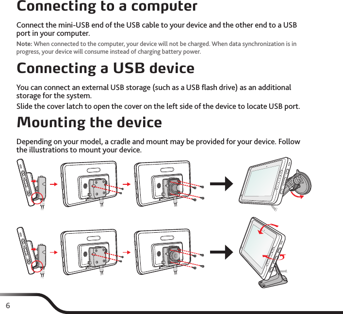6Connecting to a computerConnect the mini-USB end of the USB cable to your device and the other end to a USB port in your computer.Note: When connected to the computer, your device will not be charged. When data synchronization is in progress, your device will consume instead of charging battery power.Connecting a USB deviceYou can connect an external USB storage (such as a USB ﬂash drive) as an additional storage for the system.Slide the cover latch to open the cover on the left side of the device to locate USB port.Mounting the deviceDepending on your model, a cradle and mount may be provided for your device. Follow the illustrations to mount your device.