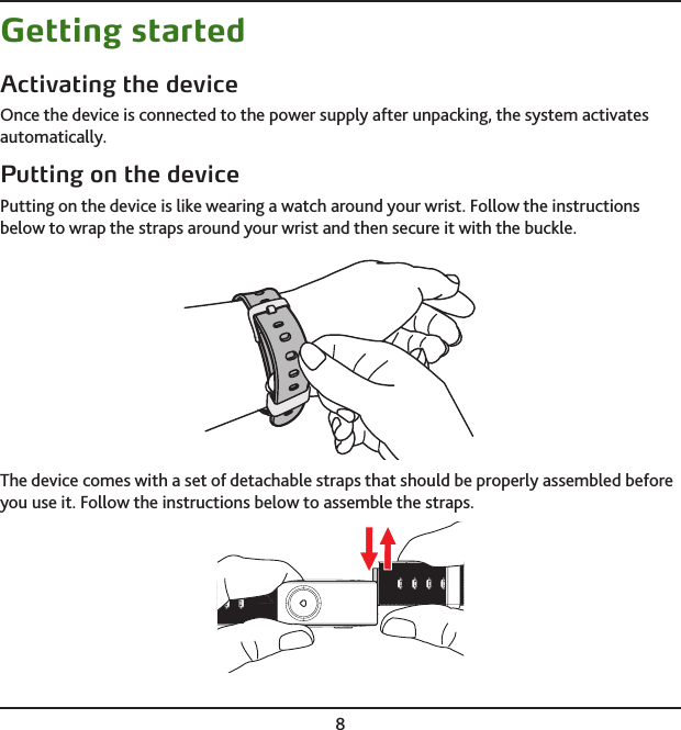 8Getting startedActivating the deviceOnce the device is connected to the power supply after unpacking, the system activates automatically.Putting on the devicePutting on the device is like wearing a watch around your wrist. Follow the instructions below to wrap the straps around your wrist and then secure it with the buckle.The device comes with a set of detachable straps that should be properly assembled before you use it. Follow the instructions below to assemble the straps.