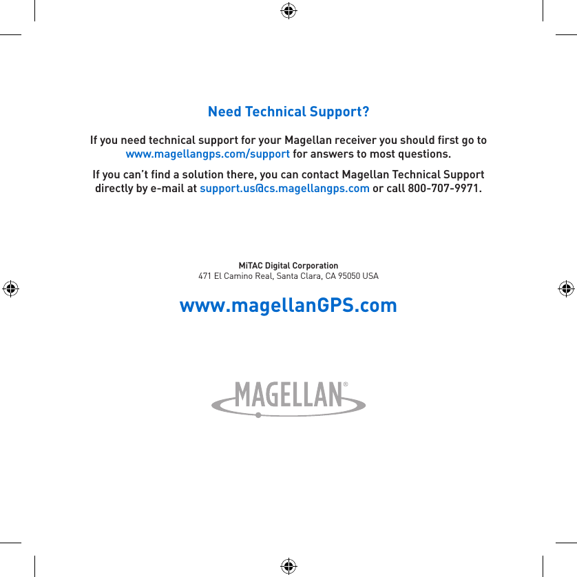 Need Technical Support?If you need technical support for your Magellan receiver you should first go to www.magellangps.com/support for answers to most questions.If you can’t find a solution there, you can contact Magellan Technical Support directly by e-mail at support.us@cs.magellangps.com or call 800-707-9971.MiTAC Digital Corporation471 El Camino Real, Santa Clara, CA 95050 USAwww.magellanGPS.com