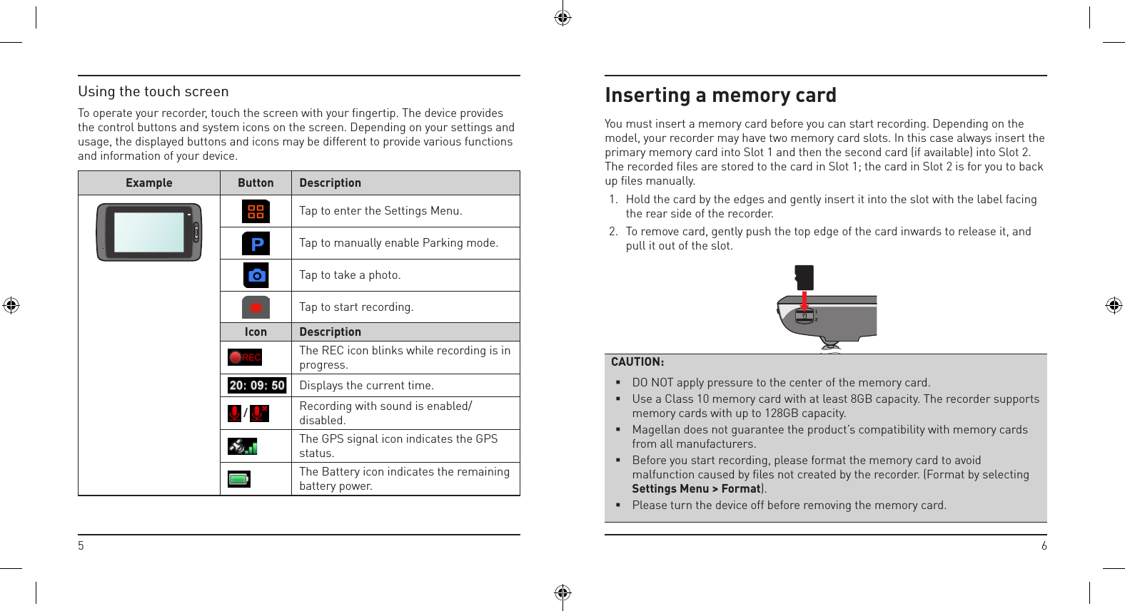 65Inserting a memory cardYou must insert a memory card before you can start recording. Depending on the model, your recorder may have two memory card slots. In this case always insert the primary memory card into Slot 1 and then the second card (if available) into Slot 2. The recorded ﬁles are stored to the card in Slot 1; the card in Slot 2 is for you to back up ﬁles manually.1.  Hold the card by the edges and gently insert it into the slot with the label facing the rear side of the recorder.2.  To remove card, gently push the top edge of the card inwards to release it, and pull it out of the slot.CAUTION: DO NOT apply pressure to the center of the memory card. Use a Class 10 memory card with at least 8GB capacity. The recorder supports memory cards with up to 128GB capacity. Magellan does not guarantee the product’s compatibility with memory cards from all manufacturers. Before you start recording, please format the memory card to avoid malfunction caused by files not created by the recorder. (Format by selecting Settings Menu &gt; Format). Please turn the device off before removing the memory card.Using the touch screenTo operate your recorder, touch the screen with your ﬁngertip. The device provides the control buttons and system icons on the screen. Depending on your settings and usage, the displayed buttons and icons may be different to provide various functions and information of your device.Example Button Description Tap to enter the Settings Menu.Tap to manually enable Parking mode.Tap to take a photo.Tap to start recording.Icon DescriptionThe REC icon blinks while recording is in progress.Displays the current time. /  Recording with sound is enabled/disabled.The GPS signal icon indicates the GPS status.The Battery icon indicates the remaining battery power.
