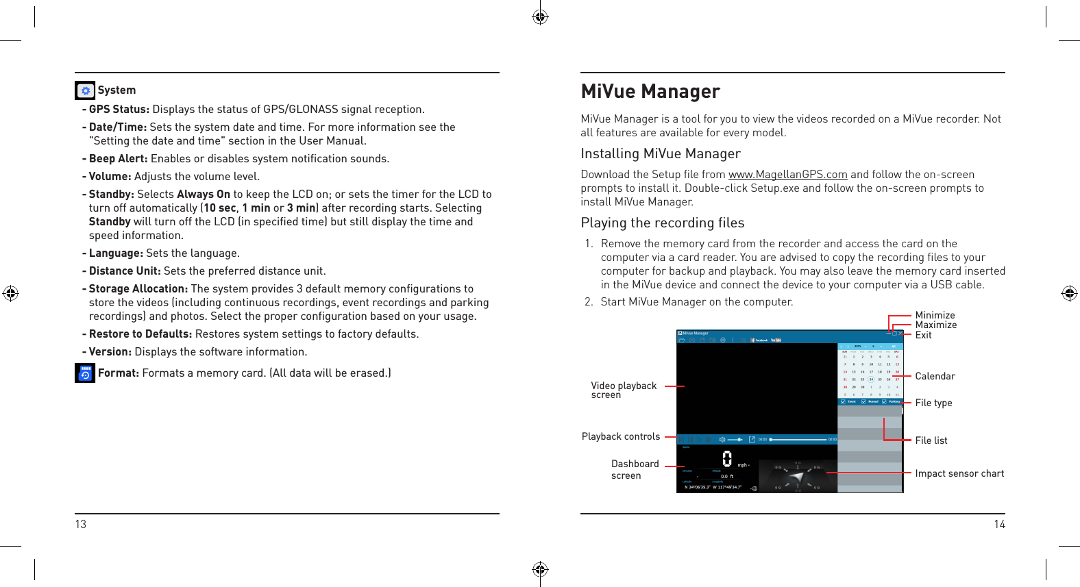 1413MiVue ManagerMiVue Manager is a tool for you to view the videos recorded on a MiVue recorder. Not all features are available for every model.Installing MiVue ManagerDownload the Setup ﬁle from www.MagellanGPS.com and follow the on-screen prompts to install it. Double-click Setup.exe and follow the on-screen prompts to install MiVue Manager.Playing the recording ﬁles1.  Remove the memory card from the recorder and access the card on the computer via a card reader. You are advised to copy the recording ﬁles to your computer for backup and playback. You may also leave the memory card inserted in the MiVue device and connect the device to your computer via a USB cable.2.  Start MiVue Manager on the computer.Impact sensor chartExitMaximizeMinimizeCalendarFile typeFile listVideo playback screenPlayback controlsDashboard screen System- GPS Status: Displays the status of GPS/GLONASS signal reception.- Date/Time: Sets the system date and time. For more information see the &quot;Setting the date and time&quot; section in the User Manual.- Beep Alert: Enables or disables system notification sounds.- Volume: Adjusts the volume level.- Standby: Selects Always On to keep the LCD on; or sets the timer for the LCD to turn off automatically (10 sec, 1 min or 3 min) after recording starts. Selecting Standby will turn off the LCD (in specified time) but still display the time and speed information.- Language: Sets the language.- Distance Unit: Sets the preferred distance unit.- Storage Allocation: The system provides 3 default memory configurations to store the videos (including continuous recordings, event recordings and parking recordings) and photos. Select the proper configuration based on your usage.- Restore to Defaults: Restores system settings to factory defaults.- Version: Displays the software information. Format: Formats a memory card. (All data will be erased.)