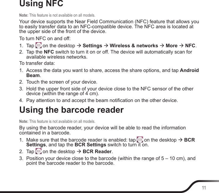 11Using NFCNote: This feature is not available on all models.Your device supports the Near Field Communication (NFC) feature that allows you to easily transfer data to an NFC-compatible device. The NFC area is located at the upper side of the front of the device.To turn NFC on and off:1.  Tap   on the desktop  Settings  Wireless &amp; networks  More  NFC.2.  Tap the NFC switch to turn it on or off. The device will automatically scan for available wireless networks.To transfer data:1.  Access the data you want to share, access the share options, and tap Android Beam.2.  Touch the screen of your device.3.  Hold the upper front side of your device close to the NFC sensor of the other device (within the range of 4 cm).4.  Pay attention to and accept the beam notication on the other device.Using the barcode readerNote: This feature is not available on all models.By using the barcode reader, your device will be able to read the information contained in a barcode.1.  Make sure that the barcode reader is enabled: tap   on the desktop  BCR Settings, and tap the BCR Settings switch to turn it on.2.  Tap   on the desktop  BCR Reader.3.  Position your device close to the barcode (within the range of 5 – 10 cm), and point the barcode reader to the barcode.