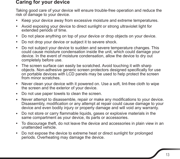 13Caring for your deviceTaking good care of your device will ensure trouble-free operation and reduce the risk of damage to your device. yKeep your device away from excessive moisture and extreme temperatures. yAvoid exposing your device to direct sunlight or strong ultraviolet light for extended periods of time. yDo not place anything on top of your device or drop objects on your device. yDo not drop your device or subject it to severe shock. yDo not subject your device to sudden and severe temperature changes. This could cause moisture condensation inside the unit, which could damage your device. In the event of moisture condensation, allow the device to dry out completely before use. yThe screen surface can easily be scratched. Avoid touching it with sharp objects. Non-adhesive generic screen protectors designed specically for use on portable devices with LCD panels may be used to help protect the screen from minor scratches. yNever clean your device with it powered on. Use a soft, lint-free cloth to wipe the screen and the exterior of your device. yDo not use paper towels to clean the screen. yNever attempt to disassemble, repair or make any modications to your device. Disassembly, modication or any attempt at repair could cause damage to your device and even bodily injury or property damage and will void any warranty. yDo not store or carry ammable liquids, gases or explosive materials in the same compartment as your device, its parts or accessories. yTo discourage theft, do not leave the device and accessories in plain view in an unattended vehicle. yDo not expose the device to extreme heat or direct sunlight for prolonged periods. Overheating may damage the device.