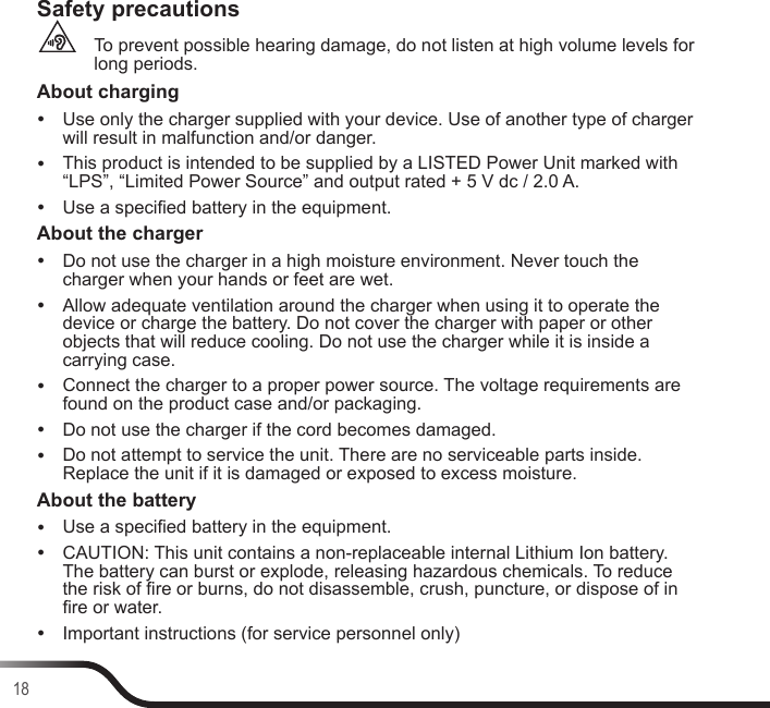18Safety precautionsTo prevent possible hearing damage, do not listen at high volume levels for long periods.About charging yUse only the charger supplied with your device. Use of another type of charger will result in malfunction and/or danger. yThis product is intended to be supplied by a LISTED Power Unit marked with “LPS”, “Limited Power Source” and output rated + 5 V dc / 2.0 A. yUse a specied battery in the equipment.About the charger yDo not use the charger in a high moisture environment. Never touch the charger when your hands or feet are wet. yAllow adequate ventilation around the charger when using it to operate the device or charge the battery. Do not cover the charger with paper or other objects that will reduce cooling. Do not use the charger while it is inside a carrying case. yConnect the charger to a proper power source. The voltage requirements are found on the product case and/or packaging. yDo not use the charger if the cord becomes damaged. yDo not attempt to service the unit. There are no serviceable parts inside. Replace the unit if it is damaged or exposed to excess moisture.About the battery yUse a specied battery in the equipment. yCAUTION: This unit contains a non-replaceable internal Lithium Ion battery. The battery can burst or explode, releasing hazardous chemicals. To reduce the risk of re or burns, do not disassemble, crush, puncture, or dispose of in re or water. yImportant instructions (for service personnel only)