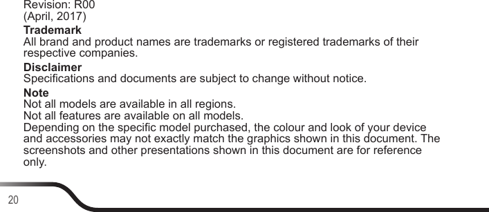 20Revision: R00  (April, 2017)Trademark All brand and product names are trademarks or registered trademarks of their respective companies.Disclaimer Specications and documents are subject to change without notice.Note Not all models are available in all regions. Not all features are available on all models. Depending on the specic model purchased, the colour and look of your device and accessories may not exactly match the graphics shown in this document. The screenshots and other presentations shown in this document are for reference only.