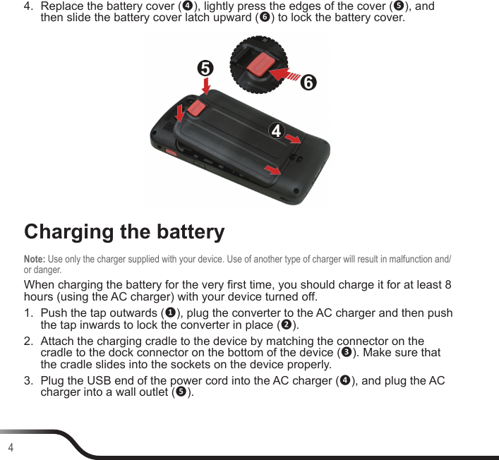 44.  Replace the battery cover (❹), lightly press the edges of the cover (❺), and then slide the battery cover latch upward (❻) to lock the battery cover.Charging the batteryNote: Use only the charger supplied with your device. Use of another type of charger will result in malfunction and/or danger.When charging the battery for the very rst time, you should charge it for at least 8 hours (using the AC charger) with your device turned off.1.  Push the tap outwards (❶), plug the converter to the AC charger and then push the tap inwards to lock the converter in place (❷).2.  Attach the charging cradle to the device by matching the connector on the cradle to the dock connector on the bottom of the device (❸). Make sure that the cradle slides into the sockets on the device properly.3.  Plug the USB end of the power cord into the AC charger (❹), and plug the AC charger into a wall outlet (❺).