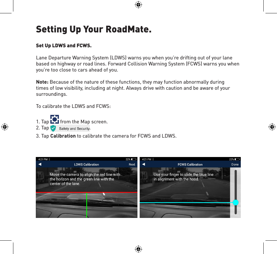 Setting Up Your RoadMate.Set Up LDWS and FCWS.Lane Departure Warning System (LDWS) warns you when you’re drifting out of your lane based on highway or road lines. Forward Collision Warning System (FCWS) warns you when you’re too close to cars ahead of you.Note: Because of the nature of these functions, they may function abnormally during times of low visibility, including at night. Always drive with caution and be aware of your surroundings.To calibrate the LDWS and FCWS:1. Tap   from the Map screen.2. Tap                                .3. Tap Calibration to calibrate the camera for FCWS and LDWS.