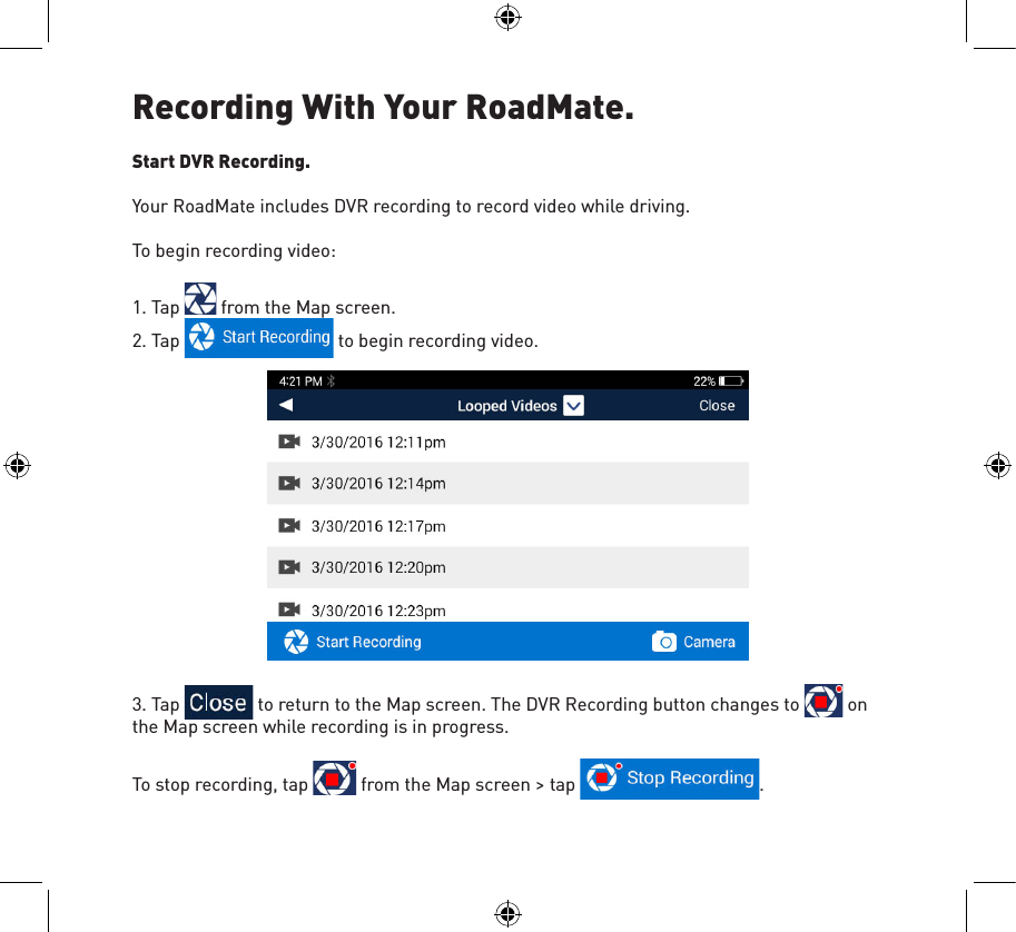 Recording With Your RoadMate.Start DVR Recording.Your RoadMate includes DVR recording to record video while driving.To begin recording video:1. Tap   from the Map screen.2. Tap   to begin recording video.3. Tap   to return to the Map screen. The DVR Recording button changes to   on the Map screen while recording is in progress.To stop recording, tap   from the Map screen &gt; tap  .