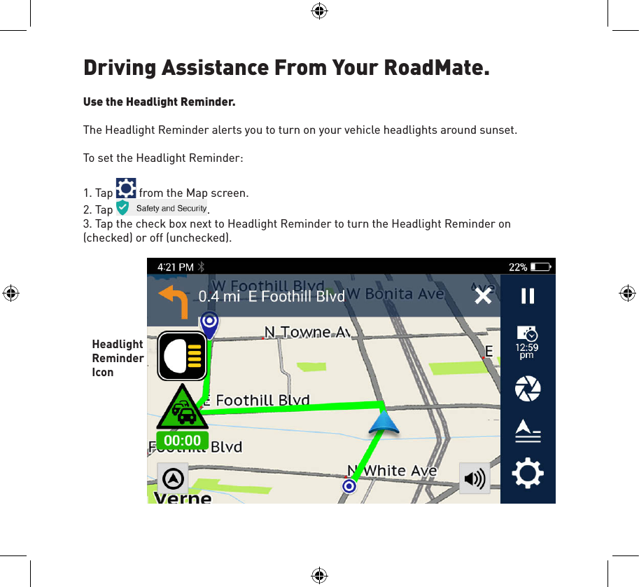 Driving Assistance From Your RoadMate.Use the Headlight Reminder.The Headlight Reminder alerts you to turn on your vehicle headlights around sunset.To set the Headlight Reminder:1. Tap   from the Map screen.2. Tap  .3. Tap the check box next to Headlight Reminder to turn the Headlight Reminder on (checked) or off (unchecked).Headlight Reminder Icon