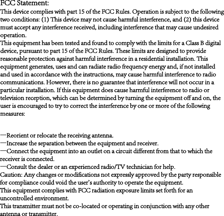 FCC Statement:This device complies with part 15 of the FCC Rules. Operation is subject to the followingtwo conditions: (1) This device may not cause harmful interference, and (2) this devicemust accept any interference received, including interference that may cause undesiredoperation.This equipment has been tested and found to comply with the limits for a Class B digitaldevice, pursuant to part 15 of the FCC Rules. These limits are designed to providereasonable protection against harmful interference in a residential installation. Thisequipment generates, uses and can radiate radio frequency energy and, if not installedand used in accordance with the instructions, may cause harmful interference to radiocommunications. However, there is no guarantee that interference will not occur in aparticular installation. If this equipment does cause harmful interference to radio ortelevision reception, which can be determined by turning the equipment off and on, theuser is encouraged to try to correct the interference by one or more of the followingmeasures:—Reorient or relocate the receiving antenna.—Increase the separation between the equipment and receiver.—Connect the equipment into an outlet on a circuit different from that to which the receiver is connected.—Consult the dealer or an experienced radio/TV technician for help.Caution: Any changes or modifications not expressly approved by the party responsible for compliance could void the user&apos;s authority to operate the equipment.This equipment complies with FCC radiation exposure limits set forth for an uncontrolled environment.This transmitter must not be co-located or operating in conjunction with any other antenna or transmitter.