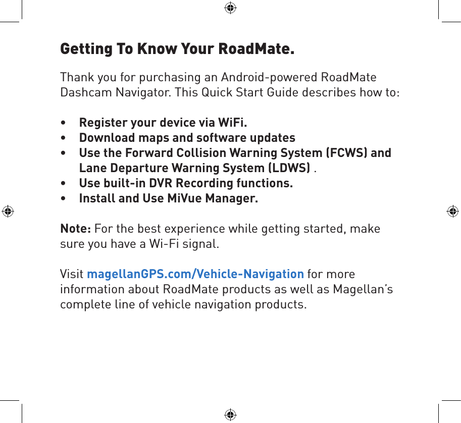 Thank you for purchasing an Android-powered RoadMate Dashcam Navigator. This Quick Start Guide describes how to:• Register your device via WiFi.• Download maps and software updates• Use the Forward Collision Warning System (FCWS) andLane Departure Warning System (LDWS) .• Use built-in DVR Recording functions.• Install and Use MiVue Manager.Note: For the best experience while getting started, make sure you have a Wi-Fi signal. Visit magellanGPS.com/Vehicle-Navigation for more information about RoadMate products as well as Magellan’s complete line of vehicle navigation products. Getting To Know Your RoadMate.
