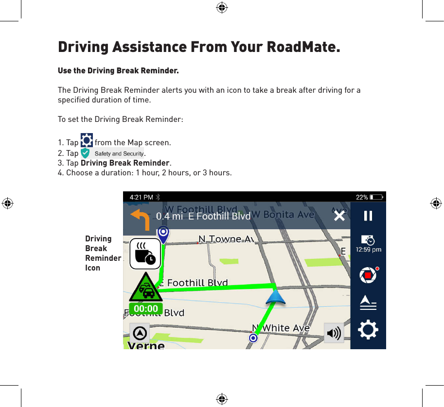 Driving Assistance From Your RoadMate. Use the Driving Break Reminder.The Driving Break Reminder alerts you with an icon to take a break after driving for a speciﬁed duration of time.To set the Driving Break Reminder:1. Tap   from the Map screen.2. Tap  .3. Tap Driving Break Reminder.4. Choose a duration: 1 hour, 2 hours, or 3 hours. Driving Break Reminder Icon