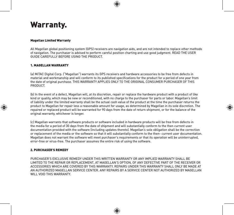 Warranty.Magellan Limited WarrantyAll Magellan global positioning system (GPS) receivers are navigation aids, and are not intended to replace other methods of navigation. The purchaser is advised to perform careful position charting and use good judgment. READ THE USER GUIDE CAREFULLY BEFORE USING THE PRODUCT.1. MAGELLAN WARRANTY(a) MiTAC Digital Corp. (“Magellan”) warrants its GPS receivers and hardware accessories to be free from defects in material and workmanship and will conform to its published speciﬁcations for the product for a period of one year from the date of original purchase. THIS WARRANTY APPLIES ONLY TO THE ORIGINAL CONSUMER PURCHASER OF THIS PRODUCT.(b) In the event of a defect, Magellan will, at its discretion, repair or replace the hardware product with a product of like kind or quality, which may be new or reconditioned, with no charge to the purchaser for parts or labor. Magellan’s limit of liability under the limited warranty shall be the actual cash value of the product at the time the purchaser returns the product to Magellan for repair less a reasonable amount for usage, as determined by Magellan in its sole discretion. The repaired or replaced product will be warranted for 90 days from the date of return shipment, or for the balance of the original warranty, whichever is longer.(c) Magellan warrants that software products or software included in hardware products will be free from defects in the media for a period of 30 days from the date of shipment and will substantially conform to the then current user documentation provided with the software (including updates thereto). Magellan’s sole obligation shall be the correction or replacement of the media or the software so that it will substantially conform to the then- current user documentation. Magellan does not warrant the software will meet purchaser’s requirements or that its operation will be uninterrupted, error-free or virus-free. The purchaser assumes the entire risk of using the software.2. PURCHASER’S REMEDYPURCHASER’S EXCLUSIVE REMEDY UNDER THIS WRITTEN WARRANTY OR ANY IMPLIED WARRANTY SHALL BE LIMITED TO THE REPAIR OR REPLACEMENT, AT MAGELLAN’S OPTION, OF ANY DEFECTIVE PART OF THE RECEIVER OR ACCESSORIES WHICH ARE COVERED BY THIS WARRANTY. REPAIRS UNDER THIS WARRANTY SHALL ONLY BE MADE AT AN AUTHORIZED MAGELLAN SERVICE CENTER. ANY REPAIRS BY A SERVICE CENTER NOT AUTHORIZED BY MAGELLAN WILL VOID THIS WARRANTY.