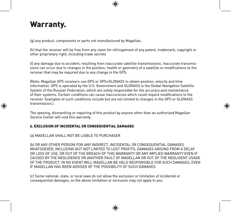 Warranty.(g) any product, components or parts not manufactured by Magellan,(h) that the receiver will be free from any claim for infringement of any patent, trademark, copyright or other proprietary right, including trade secrets(i) any damage due to accident, resulting from inaccurate satellite transmissions. Inaccurate transmis-sions can occur due to changes in the position, health or geometry of a satellite or modiﬁcations to the receiver that may be required due to any change in the GPS.(Note: Magellan GPS receivers use GPS or GPS+GLONASS to obtain position, velocity and time information. GPS is operated by the U.S. Government and GLONASS is the Global Navigation Satellite System of the Russian Federation, which are solely responsible for the accuracy and maintenance of their systems. Certain conditions can cause inaccuracies which could require modiﬁcations to the receiver. Examples of such conditions include but are not limited to changes in the GPS or GLONASS transmission.).The opening, dismantling or repairing of this product by anyone other than an authorized Magellan Service Center will void this warranty.6. EXCLUSION OF INCIDENTAL OR CONSEQUENTIAL DAMAGES(a) MAGELLAN SHALL NOT BE LIABLE TO PURCHASER(b) OR ANY OTHER PERSON FOR ANY INDIRECT, INCIDENTAL OR CONSEQUENTIAL DAMAGES WHATSOEVER, INCLUDING BUT NOT LIMITED TO LOST PROFITS, DAMAGES ARISING FROM A DELAY OR LOSS OF USE, OR OUT OF THE BREACH OF THIS WARRANTY OR ANY IMPLIED WARRANTY EVEN IF CAUSED BY THE NEGLIGENCE OR ANOTHER FAULT OF MAGELLAN OR OUT OF THE NEGLIGENT USAGE OF THE PRODUCT. IN NO EVENT WILL MAGELLAN BE HELD RESPONSIBLE FOR SUCH DAMAGES, EVEN IF MAGELLAN HAS BEEN ADVISED OF THE POSSIBILITY OF SUCH DAMAGES.(c) Some national, state, or local laws do not allow the exclusion or limitation of incidental or consequential damages, so the above limitation or exclusion may not apply to you.