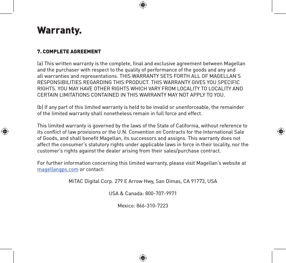 Warranty.7. COMPLETE AGREEMENT(a) This written warranty is the complete, ﬁnal and exclusive agreement between Magellan and the purchaser with respect to the quality of performance of the goods and any and all warranties and representations. THIS WARRANTY SETS FORTH ALL OF MAGELLAN’S RESPONSIBILITIES REGARDING THIS PRODUCT. THIS WARRANTY GIVES YOU SPECIFIC RIGHTS. YOU MAY HAVE OTHER RIGHTS WHICH VARY FROM LOCALITY TO LOCALITY AND CERTAIN LIMITATIONS CONTAINED IN THIS WARRANTY MAY NOT APPLY TO YOU.(b) If any part of this limited warranty is held to be invalid or unenforceable, the remainder of the limited warranty shall nonetheless remain in full force and effect.This limited warranty is governed by the laws of the State of California, without reference to its conﬂict of law provisions or the U.N. Convention on Contracts for the International Sale of Goods, and shall beneﬁt Magellan, its successors and assigns. This warranty does not affect the consumer’s statutory rights under applicable laws in force in their locality, nor the customer’s rights against the dealer arising from their sales/purchase contract.For further information concerning this limited warranty, please visit Magellan’s website at magellangps.com or contact:MiTAC Digital Corp. 279 E Arrow Hwy, San Dimas, CA 91773, USAUSA &amp; Canada: 800-707-9971Mexico: 866-310-7223