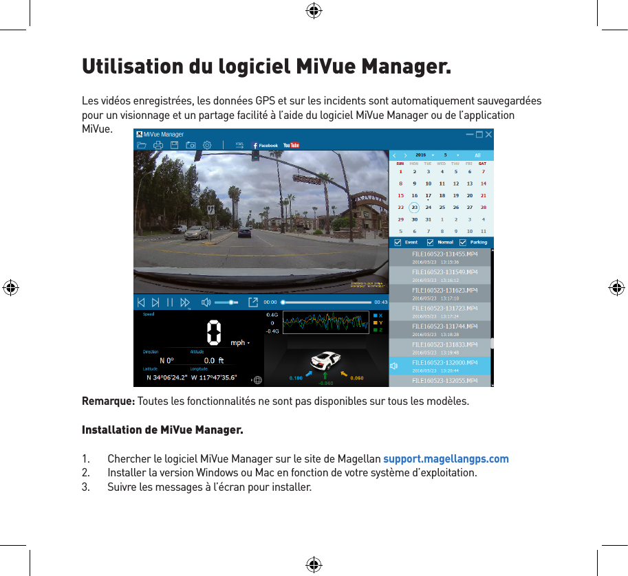 Utilisation du logiciel MiVue Manager.Les vidéos enregistrées, les données GPS et sur les incidents sont automatiquement sauvegardées pour un visionnage et un partage facilité à l’aide du logiciel MiVue Manager ou de l’application MiVue.Remarque: Toutes les fonctionnalités ne sont pas disponibles sur tous les modèles.Installation de MiVue Manager.1.  Chercher le logiciel MiVue Manager sur le site de Magellan support.magellangps.com2.  Installer la version Windows ou Mac en fonction de votre système d’exploitation.3.  Suivre les messages à l’écran pour installer.