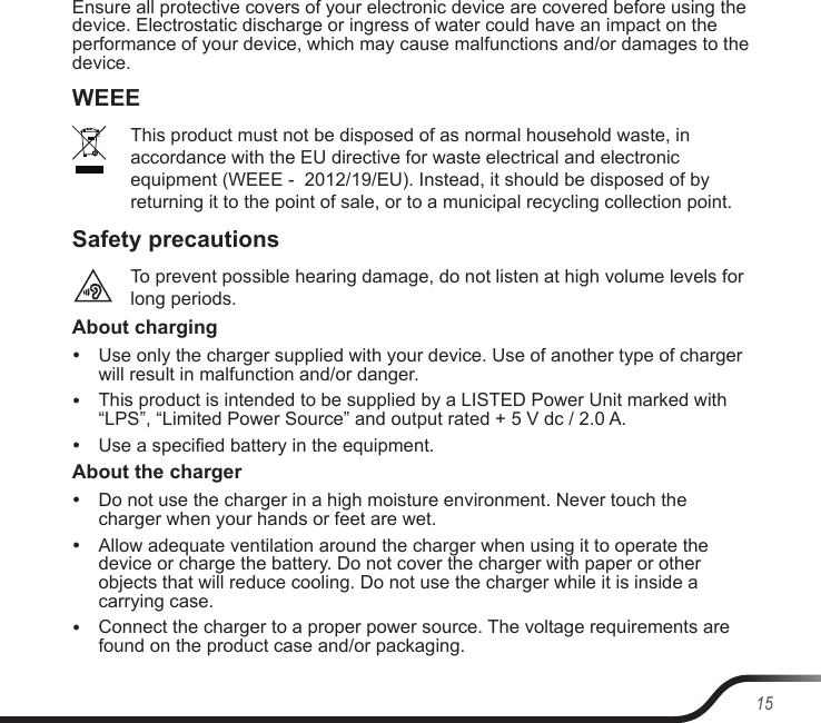 15Ensure all protective covers of your electronic device are covered before using the device. Electrostatic discharge or ingress of water could have an impact on the performance of your device, which may cause malfunctions and/or damages to the device.WEEEThis product must not be disposed of as normal household waste, in accordance with the EU directive for waste electrical and electronic equipment (WEEE -  2012/19/EU). Instead, it should be disposed of by returning it to the point of sale, or to a municipal recycling collection point.Safety precautionsTo prevent possible hearing damage, do not listen at high volume levels for long periods.About charging yUse only the charger supplied with your device. Use of another type of charger will result in malfunction and/or danger. yThis product is intended to be supplied by a LISTED Power Unit marked with “LPS”, “Limited Power Source” and output rated + 5 V dc / 2.0 A. yUse a specied battery in the equipment.About the charger yDo not use the charger in a high moisture environment. Never touch the charger when your hands or feet are wet. yAllow adequate ventilation around the charger when using it to operate the device or charge the battery. Do not cover the charger with paper or other objects that will reduce cooling. Do not use the charger while it is inside a carrying case. yConnect the charger to a proper power source. The voltage requirements are found on the product case and/or packaging.