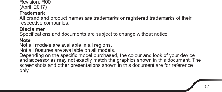 17Revision: R00  (April, 2017)Trademark All brand and product names are trademarks or registered trademarks of their respective companies.Disclaimer Specications and documents are subject to change without notice.Note Not all models are available in all regions. Not all features are available on all models. Depending on the specic model purchased, the colour and look of your device and accessories may not exactly match the graphics shown in this document. The screenshots and other presentations shown in this document are for reference only.